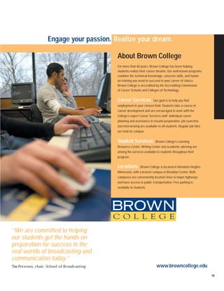 Engage your passion. Realize your dream.

                                              About Brown College
                                              For more than 60 years, Brown College has been helping
                                              students realize their career dreams. Our well-known programs
                                              combine the technical knowledge, concrete skills, and hands-
                                              on training you need to succeed in your career of choice.
                                              Brown College is accredited by the Accrediting Commission
                                              of Career Schools and Colleges of Technology.


                                              Career Services             Our goal is to help you find
                                              employment in your chosen field. Students take a course in
                                              career development and are encouraged to work with the
                                              College’s expert Career Services staff. Individual career
                                              planning and assistance in résume preparation, job searches
                                              and interviewing are available to all students. Regular job fairs
                                              are held on campus.


                                              Student Services             Brown College’s Learning
                                              Resource Center, Writing Center and academic advising are
                                              among the services available to students throughout their
                                              program.

                                              Locations        Brown College is located in Mendota Heights,
                                              Minnesota, with a branch campus in Brooklyn Center. Both
                                              campuses are conveniently located close to major highways
                                              and have access to public transportation. Free parking is
                                              available to students.




“We are committed to helping
our students get the hands-on
preparation for success in the
real worlds of broadcasting and
communication today.”
Tim Peterson, chair, School of Broadcasting                                 www.browncollege.edu
                                                                                                                  10
 