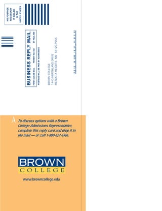 NO POSTAGE
                                                                                                                   NECESSARY
                                                                                                                    IF MAILED
                                                                                                                      IN THE
                                                     ➢
                                                                                                                  UNITED STATES



                                                                 BUSINESS REPLY MAIL
                                                                 FIRST-CLASS MAIL   PERMIT NO. 552   ST PAUL MN

                                                                 POSTAGE WILL BE PAID BY ADDRESSEE




                                                                 BROWN COLLEGE
                                                                 1440 NORTHLAND DRIVE
                                                                 MENDOTA HEIGHTS MN 55120-9956




www.browncollege.edu
                       To discuss options with a Brown


                       the mail — or call 1-800-627-6966.
                       College Admissions Representative,
                       complete this reply card and drop it in
 
