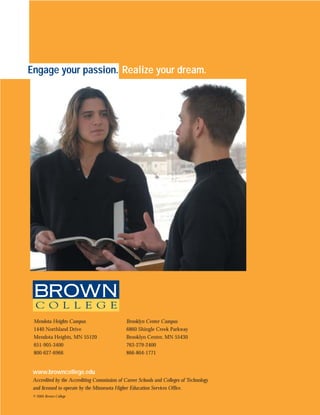 Engage your passion. Realize your dream.




 Mendota Heights Campus                       Brooklyn Center Campus
 1440 Northland Drive                         6860 Shingle Creek Parkway
 Mendota Heights, MN 55120                    Brooklyn Center, MN 55430
 651-905-3400                                 763-279-2400
 800-627-6966                                 866-804-1771


 www.browncollege.edu
 Accredited by the Accrediting Commission of Career Schools and Colleges of Technology
 and licensed to operate by the Minnesota Higher Education Services Office.
 © 2005 Brown College
 