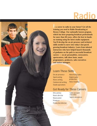 Radio
    I s a career in radio in your future? Get all the
    training you need in Radio Broadcasting at
    Brown College. Our nationally known program,
    which has been preparing broadcast professionals
    for more than 60 years, offers the best in hands-
    on training using the latest studio equipment.
    You’ll develop the on-air presence and technical
    skills needed to move into today’s fast-paced,
    growing broadcast industry. Learn from talented
    instructors who have helped launch thousands
    of graduates on the path to successful broadcast
    careers — on-air personalities, newscasters,
    sportscasters, talk show hosts, music
    programmers, producers, sales executives
    and station managers.



    Learn These Skills
    On-air presence       Advertising sales
    Sportcasting          Digital audio
    News writing          production
    Commercial writing    Voice tracking
    Studio operations

    Get Ready for These Careers
    Disc jockey           Sales account
    News director         executive
    Newscaster            Sports announcer
    Producer
    Production director




3
 