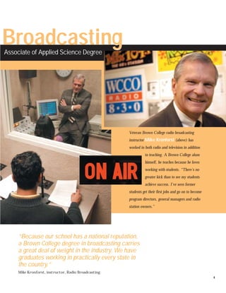 Broadcasting
           g
Associate of Applied Science Degree




                                                      Veteran Brown College radio broadcasting
                                                      instructor Mike Kronforst (above) has
                                                      worked in both radio and television in addition
                                                                to teaching. A Brown College alum
                                                                himself, he teaches because he loves
                                                                working with students. “There's no
                                                                greater kick than to see my students
                                                                achieve success. I've seen former
                                                      students get their first jobs and go on to become
                                                      program directors, general managers and radio
                                                      station owners.”




     “Because our school has a national reputation,
     a Brown College degree in broadcasting carries
     a great deal of weight in the industry. We have
     graduates working in practically every state in
     the country.”
     Mike Kronforst, instructor, Radio Broadcasting
                                                                                                          4
 
