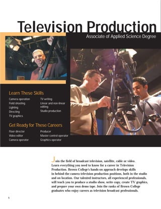 Television Production                           Associate of Applied Science Degree




Learn These Skills
Camera operation   TV writing
Field shooting     Linear and non-linear
Lighting           editing
Directing          Studio production
TV graphics


Get Ready for These Careers
Floor director     Producer
Video editor       Master control operator
Camera operator    Graphics operator




                            J  oin the field of broadcast television, satellite, cable or video.
                            Learn everything you need to know for a career in Television
                            Production. Brown College’s hands-on approach develops skills
                            in behind-the-camera television production positions, both in the studio
                            and on location. Our talented instructors, all experienced professionals,
                            will teach you to produce a studio show, write copy, create TV graphics,
                            and prepare your own demo tape. Join the ranks of Brown College
                            graduates who enjoy careers as television broadcast professionals.

5
 