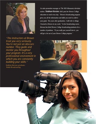As sales promotion manager at The WB Minnesota television
                              station, Siobhan Kieráns (left) puts her Brown College
                              education to work every day. “Brown’s broadcasting program
                              gives you all the information and skills you need to achieve
                              your goals. Ten years after graduation, I still refer to things
                              I learned at Brown in my work.” In her broadcasting career,
                              Kierans has hired Brown College broadcasting graduates for a
                              number of positions. “If you really put yourself into it, you
                              will get a lot out of your Brown College program.”

“The instructors at Brown
treat you very seriously.
You’re not just an obscure
number. They guide and
mentor you throughout
your program. It’s a very
professional environment in
which you are constantly
building your skills.”
Siobhán Kierans, graduate,
Radio Broadcasting




                                                                                                6
 