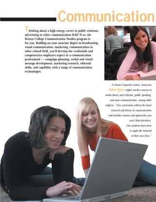 Communication
    T  hinking about a high-energy career in public relations,
    advertising or other communication field? If so, the
    Brown College Communication Studies program is
    for you. Building on your associate degree in broadcasting,
    visual communication, marketing, communication or
    other related field, you’ll develop the credentials and
    competencies employers expect in a communication
    professional — campaign planning, verbal and visual
    message development, marketing research, editorial
    skills, and capability with a range of communication
    technologies.



                                                                        A former corporate trainer, instructor
                                                                     Adam Tyma (right) teaches courses in
                                                                  media theory and criticism, public speaking,
                                                                      and mass communication, among other
                                                                  subjects. “Our curriculum reflects the latest
                                                                       research and theory in communication
                                                                    and includes courses and approaches you
                                                                                         won’t find elsewhere.
                                                                                      Our students learn how
                                                                                         to apply the material
                                                                                           to their own lives.”




7                                                                                                          7
 