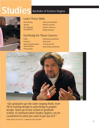 Studies                          Bachelor of Science Degree

                      Learn These Skills
                      Interviewing              Sales presentations
                      Writing                   Market research
                      PR campaign               Internet /web use
                      development               Media relations


                      Get Ready for These Careers
                      Editor                    Marketing coordinator
                      Producer                  Staff writer
                      Sales and promotions      Technical writer
                      representative            Advertising coordinator
                      PR specialist




 “Our graduates go into wide-ranging fields, from
 PR to training design to advertising to graphic
 design. Some go to law school or graduate
 school. A Communication Studies degree can be
 customized to what you want to get out of it.”
 Adam Tyma, instructor, Communication Studies
                                                                          8
 