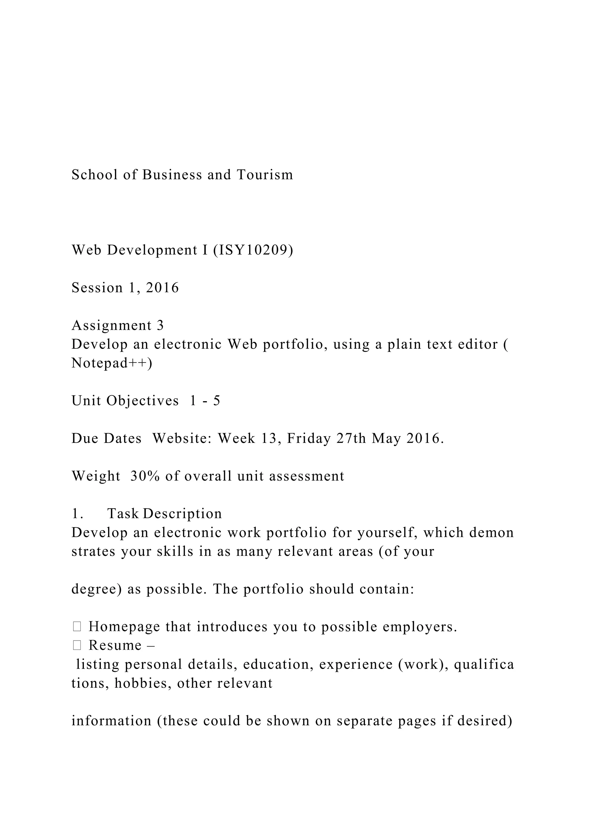 School of Business and Tourism
Web Development I (ISY10209)
Session 1, 2016
Assignment 3
Develop an electronic Web portfolio, using a plain text editor (
Notepad++)
Unit Objectives 1 ‐ 5
Due Dates Website: Week 13, Friday 27th May 2016.
Weight 30% of overall unit assessment
1. Task Description
Develop an electronic work portfolio for yourself, which demon
strates your skills in as many relevant areas (of your
degree) as possible. The portfolio should contain:
that introduces you to possible employers.
–
listing personal details, education, experience (work), qualifica
tions, hobbies, other relevant
information (these could be shown on separate pages if desired)
 