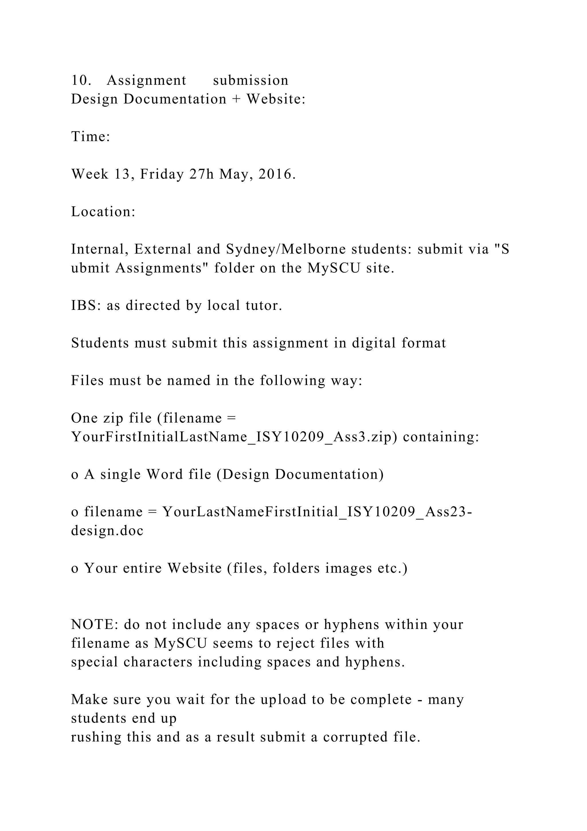 10. Assignment submission
Design Documentation + Website:
Time:
Week 13, Friday 27h May, 2016.
Location:
Internal, External and Sydney/Melborne students: submit via "S
ubmit Assignments" folder on the MySCU site.
IBS: as directed by local tutor.
Students must submit this assignment in digital format
Files must be named in the following way:
One zip file (filename =
YourFirstInitialLastName_ISY10209_Ass3.zip) containing:
o A single Word file (Design Documentation)
o filename = YourLastNameFirstInitial_ISY10209_Ass23-
design.doc
o Your entire Website (files, folders images etc.)
NOTE: do not include any spaces or hyphens within your
filename as MySCU seems to reject files with
special characters including spaces and hyphens.
Make sure you wait for the upload to be complete - many
students end up
rushing this and as a result submit a corrupted file.
 