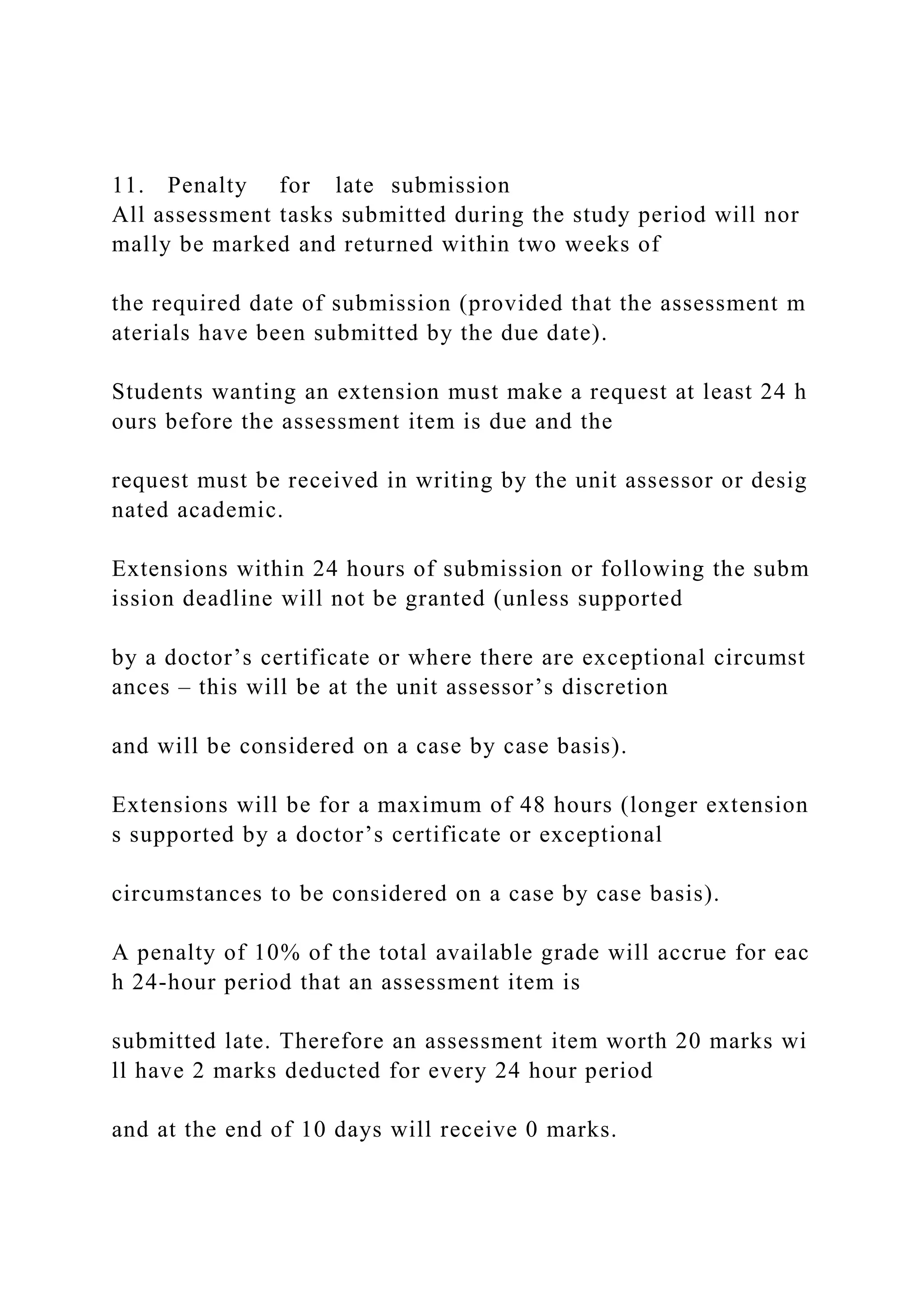 11. Penalty for late submission
All assessment tasks submitted during the study period will nor
mally be marked and returned within two weeks of
the required date of submission (provided that the assessment m
aterials have been submitted by the due date).
Students wanting an extension must make a request at least 24 h
ours before the assessment item is due and the
request must be received in writing by the unit assessor or desig
nated academic.
Extensions within 24 hours of submission or following the subm
ission deadline will not be granted (unless supported
by a doctor’s certificate or where there are exceptional circumst
ances – this will be at the unit assessor’s discretion
and will be considered on a case by case basis).
Extensions will be for a maximum of 48 hours (longer extension
s supported by a doctor’s certificate or exceptional
circumstances to be considered on a case by case basis).
A penalty of 10% of the total available grade will accrue for eac
h 24‐hour period that an assessment item is
submitted late. Therefore an assessment item worth 20 marks wi
ll have 2 marks deducted for every 24 hour period
and at the end of 10 days will receive 0 marks.
 