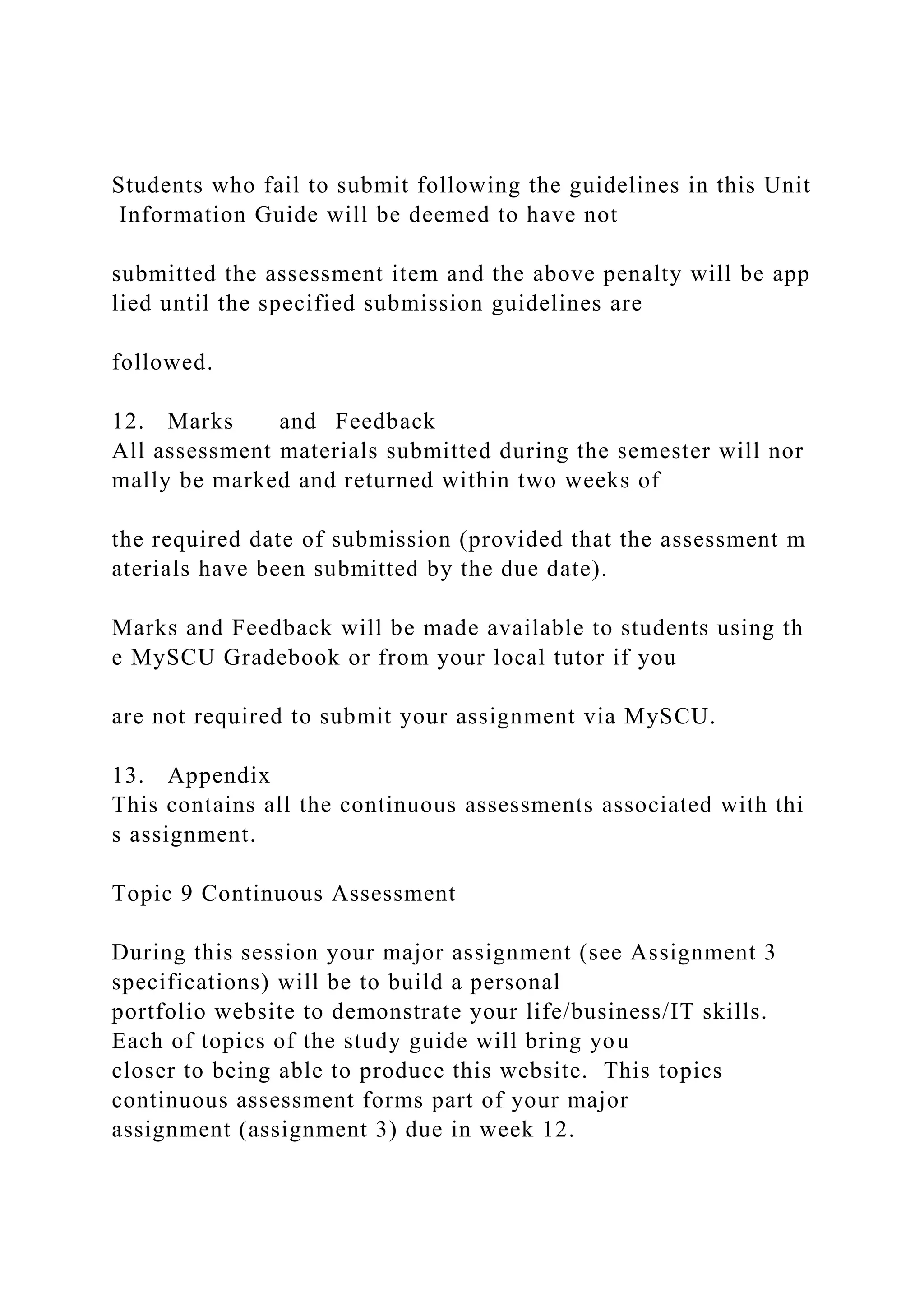 Students who fail to submit following the guidelines in this Unit
Information Guide will be deemed to have not
submitted the assessment item and the above penalty will be app
lied until the specified submission guidelines are
followed.
12. Marks and Feedback
All assessment materials submitted during the semester will nor
mally be marked and returned within two weeks of
the required date of submission (provided that the assessment m
aterials have been submitted by the due date).
Marks and Feedback will be made available to students using th
e MySCU Gradebook or from your local tutor if you
are not required to submit your assignment via MySCU.
13. Appendix
This contains all the continuous assessments associated with thi
s assignment.
Topic 9 Continuous Assessment
During this session your major assignment (see Assignment 3
specifications) will be to build a personal
portfolio website to demonstrate your life/business/IT skills.
Each of topics of the study guide will bring you
closer to being able to produce this website. This topics
continuous assessment forms part of your major
assignment (assignment 3) due in week 12.
 