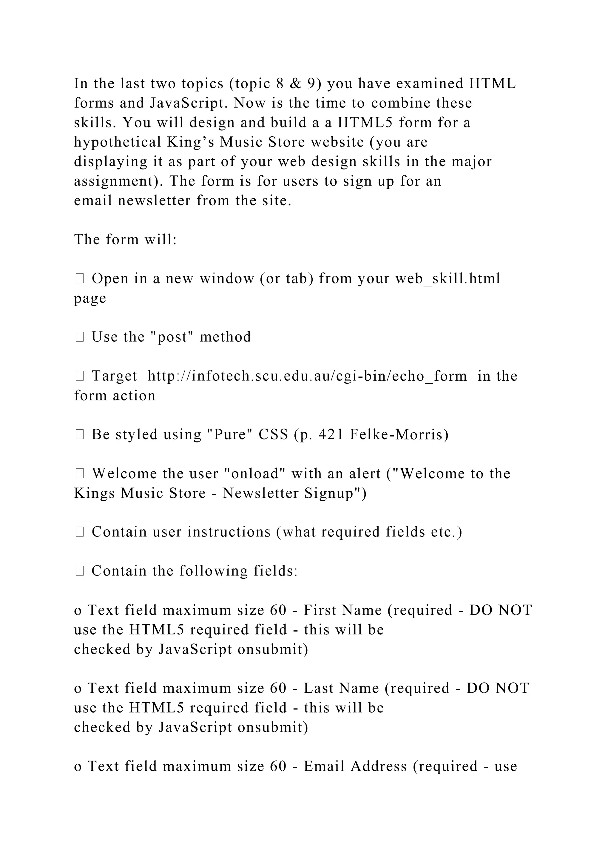 In the last two topics (topic 8 & 9) you have examined HTML
forms and JavaScript. Now is the time to combine these
skills. You will design and build a a HTML5 form for a
hypothetical King’s Music Store website (you are
displaying it as part of your web design skills in the major
assignment). The form is for users to sign up for an
email newsletter from the site.
The form will:
page
-bin/echo_form in the
form action
-Morris)
come the user "onload" with an alert ("Welcome to the
Kings Music Store - Newsletter Signup")
o Text field maximum size 60 - First Name (required - DO NOT
use the HTML5 required field - this will be
checked by JavaScript onsubmit)
o Text field maximum size 60 - Last Name (required - DO NOT
use the HTML5 required field - this will be
checked by JavaScript onsubmit)
o Text field maximum size 60 - Email Address (required - use
 