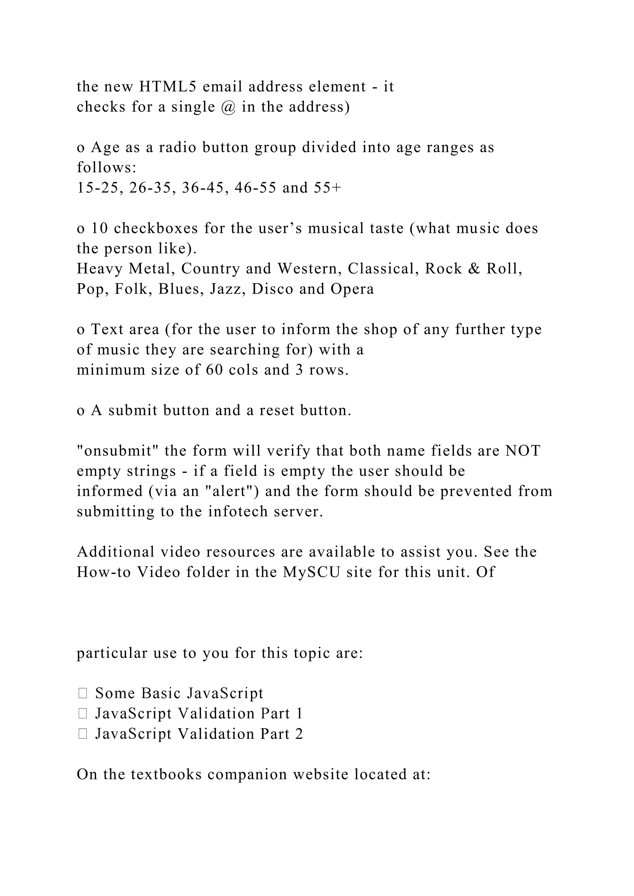 the new HTML5 email address element - it
checks for a single @ in the address)
o Age as a radio button group divided into age ranges as
follows:
15-25, 26-35, 36-45, 46-55 and 55+
o 10 checkboxes for the user’s musical taste (what music does
the person like).
Heavy Metal, Country and Western, Classical, Rock & Roll,
Pop, Folk, Blues, Jazz, Disco and Opera
o Text area (for the user to inform the shop of any further type
of music they are searching for) with a
minimum size of 60 cols and 3 rows.
o A submit button and a reset button.
"onsubmit" the form will verify that both name fields are NOT
empty strings - if a field is empty the user should be
informed (via an "alert") and the form should be prevented from
submitting to the infotech server.
Additional video resources are available to assist you. See the
How-to Video folder in the MySCU site for this unit. Of
particular use to you for this topic are:
t Validation Part 2
On the textbooks companion website located at:
 