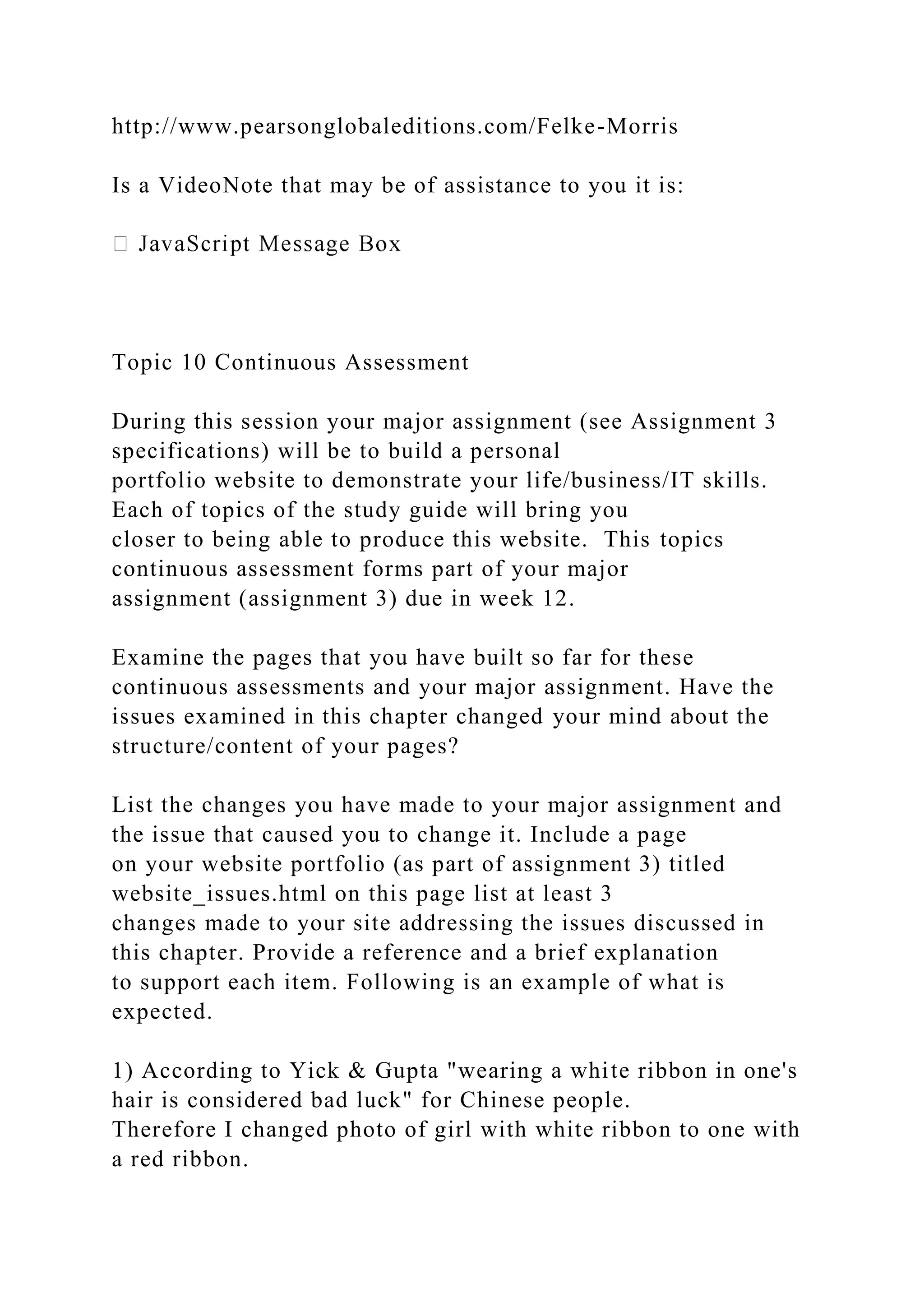 http://www.pearsonglobaleditions.com/Felke-Morris
Is a VideoNote that may be of assistance to you it is:
Topic 10 Continuous Assessment
During this session your major assignment (see Assignment 3
specifications) will be to build a personal
portfolio website to demonstrate your life/business/IT skills.
Each of topics of the study guide will bring you
closer to being able to produce this website. This topics
continuous assessment forms part of your major
assignment (assignment 3) due in week 12.
Examine the pages that you have built so far for these
continuous assessments and your major assignment. Have the
issues examined in this chapter changed your mind about the
structure/content of your pages?
List the changes you have made to your major assignment and
the issue that caused you to change it. Include a page
on your website portfolio (as part of assignment 3) titled
website_issues.html on this page list at least 3
changes made to your site addressing the issues discussed in
this chapter. Provide a reference and a brief explanation
to support each item. Following is an example of what is
expected.
1) According to Yick & Gupta "wearing a white ribbon in one's
hair is considered bad luck" for Chinese people.
Therefore I changed photo of girl with white ribbon to one with
a red ribbon.
 