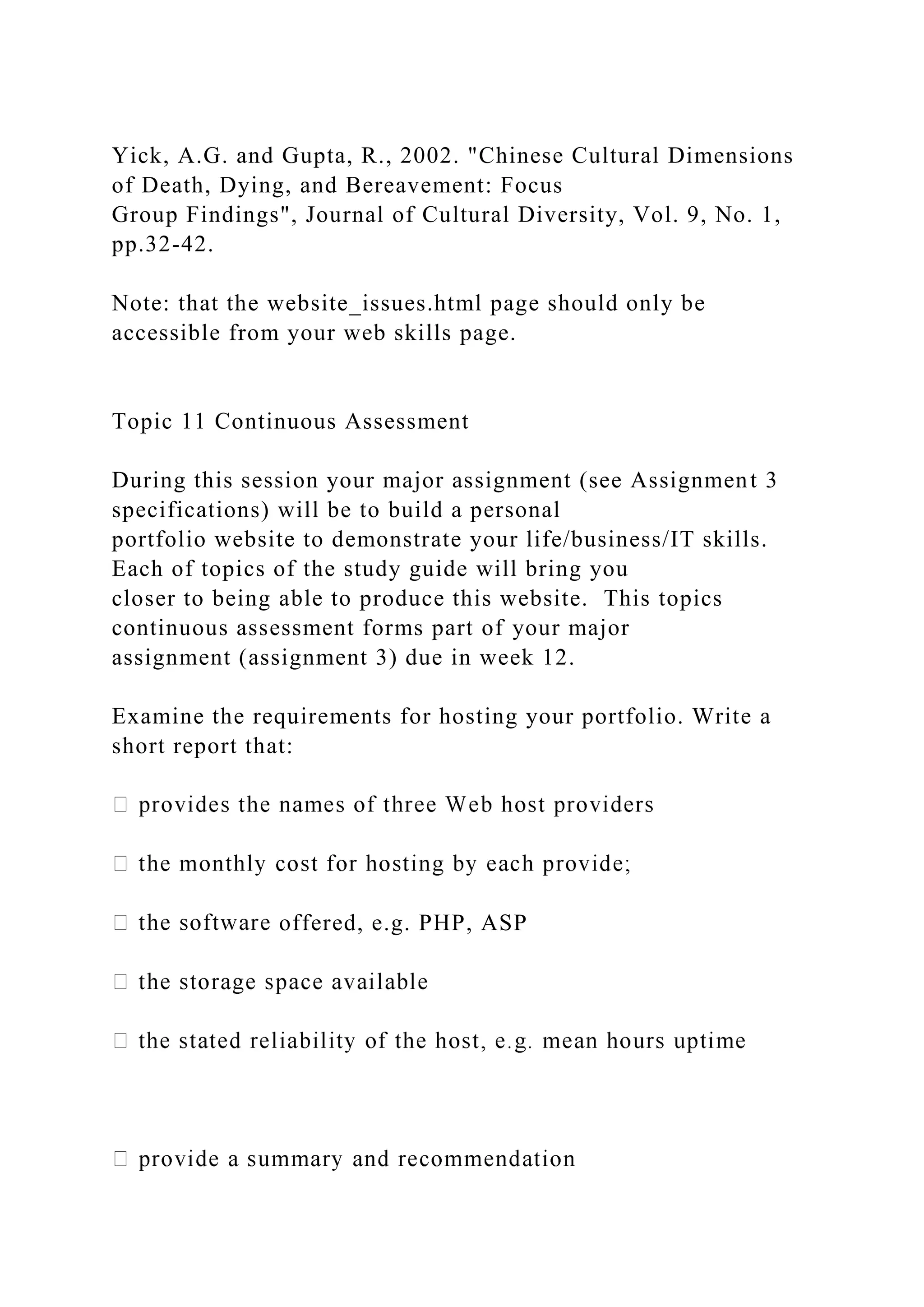 Yick, A.G. and Gupta, R., 2002. "Chinese Cultural Dimensions
of Death, Dying, and Bereavement: Focus
Group Findings", Journal of Cultural Diversity, Vol. 9, No. 1,
pp.32-42.
Note: that the website_issues.html page should only be
accessible from your web skills page.
Topic 11 Continuous Assessment
During this session your major assignment (see Assignment 3
specifications) will be to build a personal
portfolio website to demonstrate your life/business/IT skills.
Each of topics of the study guide will bring you
closer to being able to produce this website. This topics
continuous assessment forms part of your major
assignment (assignment 3) due in week 12.
Examine the requirements for hosting your portfolio. Write a
short report that:
offered, e.g. PHP, ASP
 