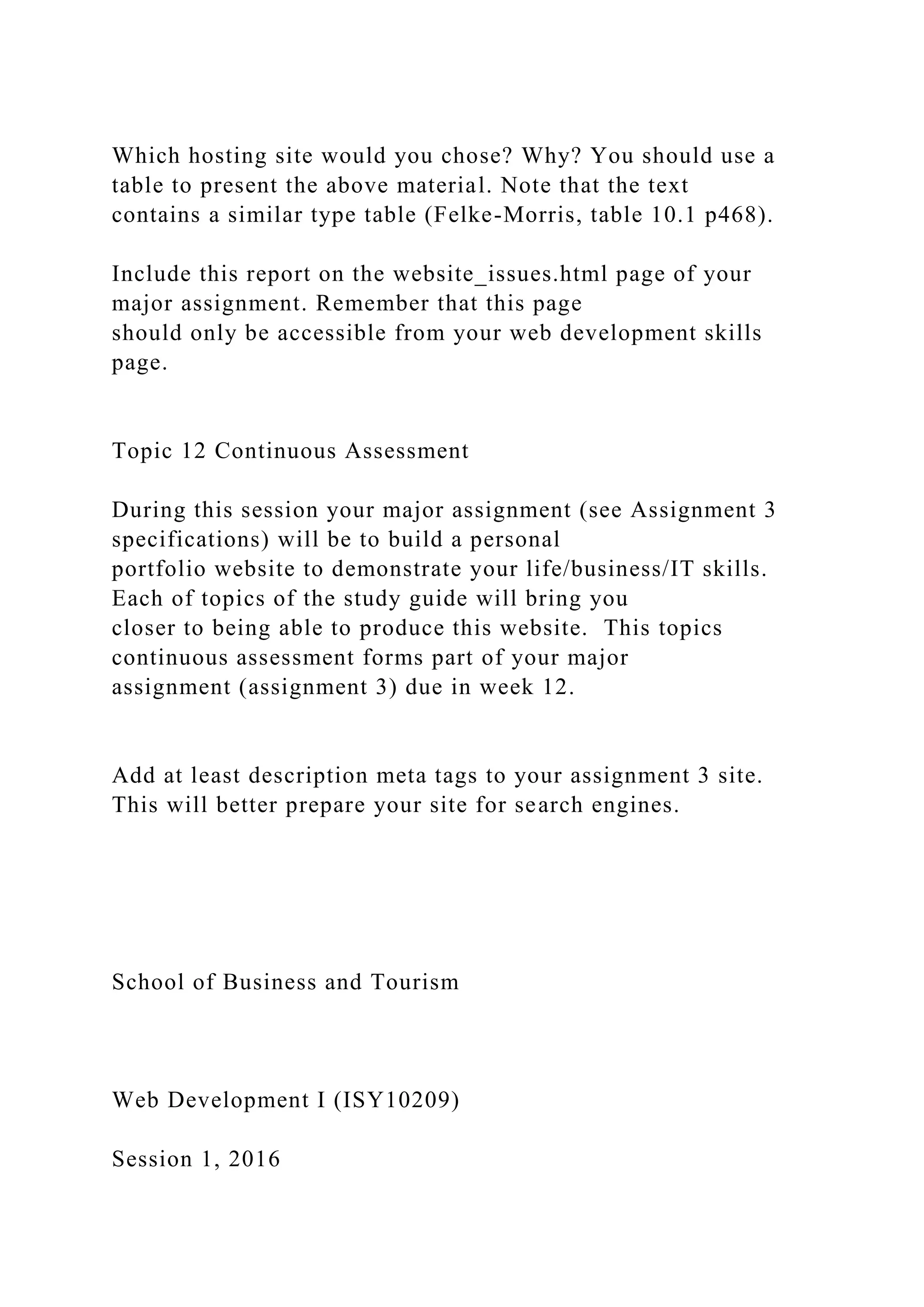Which hosting site would you chose? Why? You should use a
table to present the above material. Note that the text
contains a similar type table (Felke-Morris, table 10.1 p468).
Include this report on the website_issues.html page of your
major assignment. Remember that this page
should only be accessible from your web development skills
page.
Topic 12 Continuous Assessment
During this session your major assignment (see Assignment 3
specifications) will be to build a personal
portfolio website to demonstrate your life/business/IT skills.
Each of topics of the study guide will bring you
closer to being able to produce this website. This topics
continuous assessment forms part of your major
assignment (assignment 3) due in week 12.
Add at least description meta tags to your assignment 3 site.
This will better prepare your site for search engines.
School of Business and Tourism
Web Development I (ISY10209)
Session 1, 2016
 