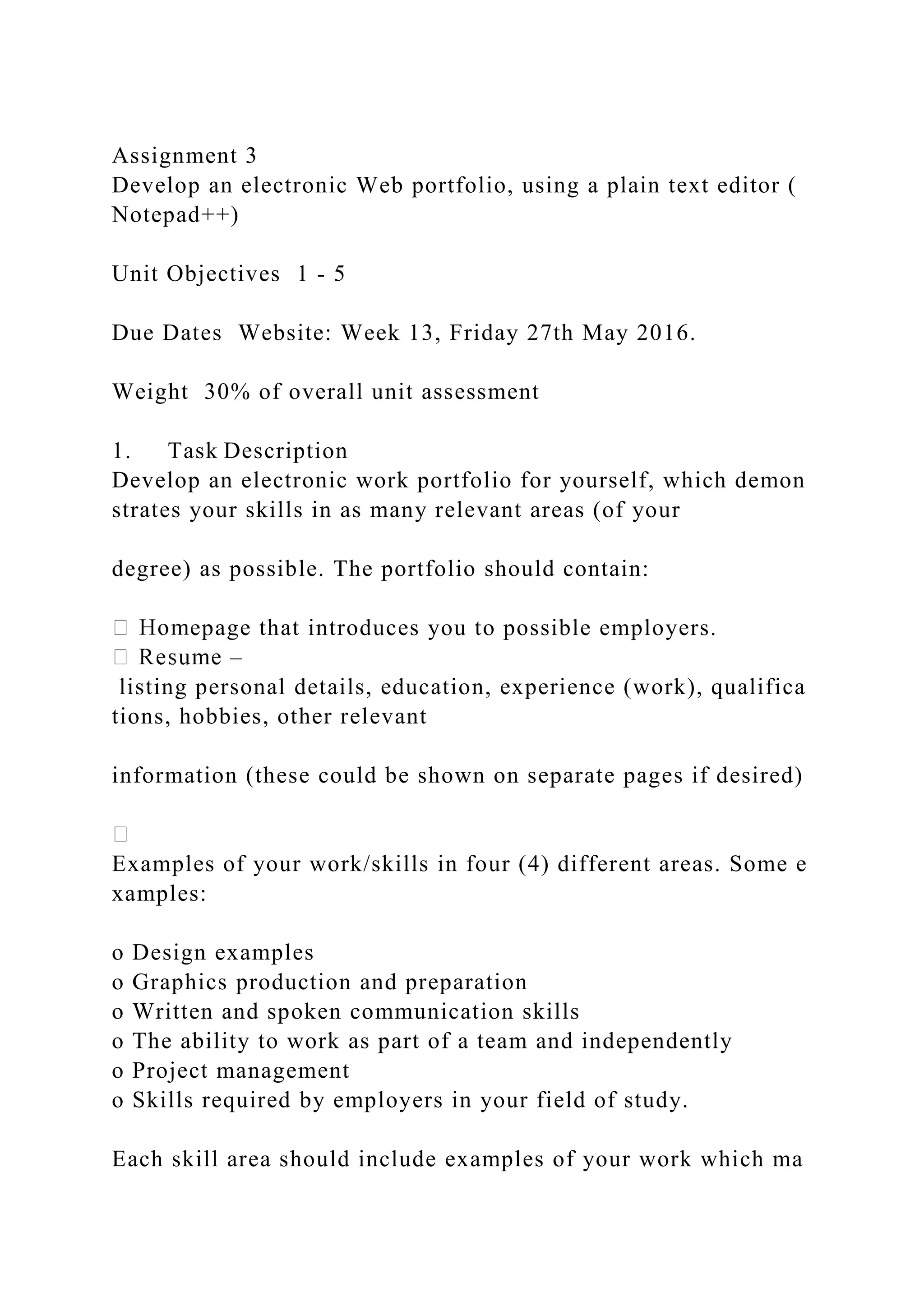 Assignment 3
Develop an electronic Web portfolio, using a plain text editor (
Notepad++)
Unit Objectives 1 ‐ 5
Due Dates Website: Week 13, Friday 27th May 2016.
Weight 30% of overall unit assessment
1. Task Description
Develop an electronic work portfolio for yourself, which demon
strates your skills in as many relevant areas (of your
degree) as possible. The portfolio should contain:
epage that introduces you to possible employers.
–
listing personal details, education, experience (work), qualifica
tions, hobbies, other relevant
information (these could be shown on separate pages if desired)
Examples of your work/skills in four (4) different areas. Some e
xamples:
o Design examples
o Graphics production and preparation
o Written and spoken communication skills
o The ability to work as part of a team and independently
o Project management
o Skills required by employers in your field of study.
Each skill area should include examples of your work which ma
 