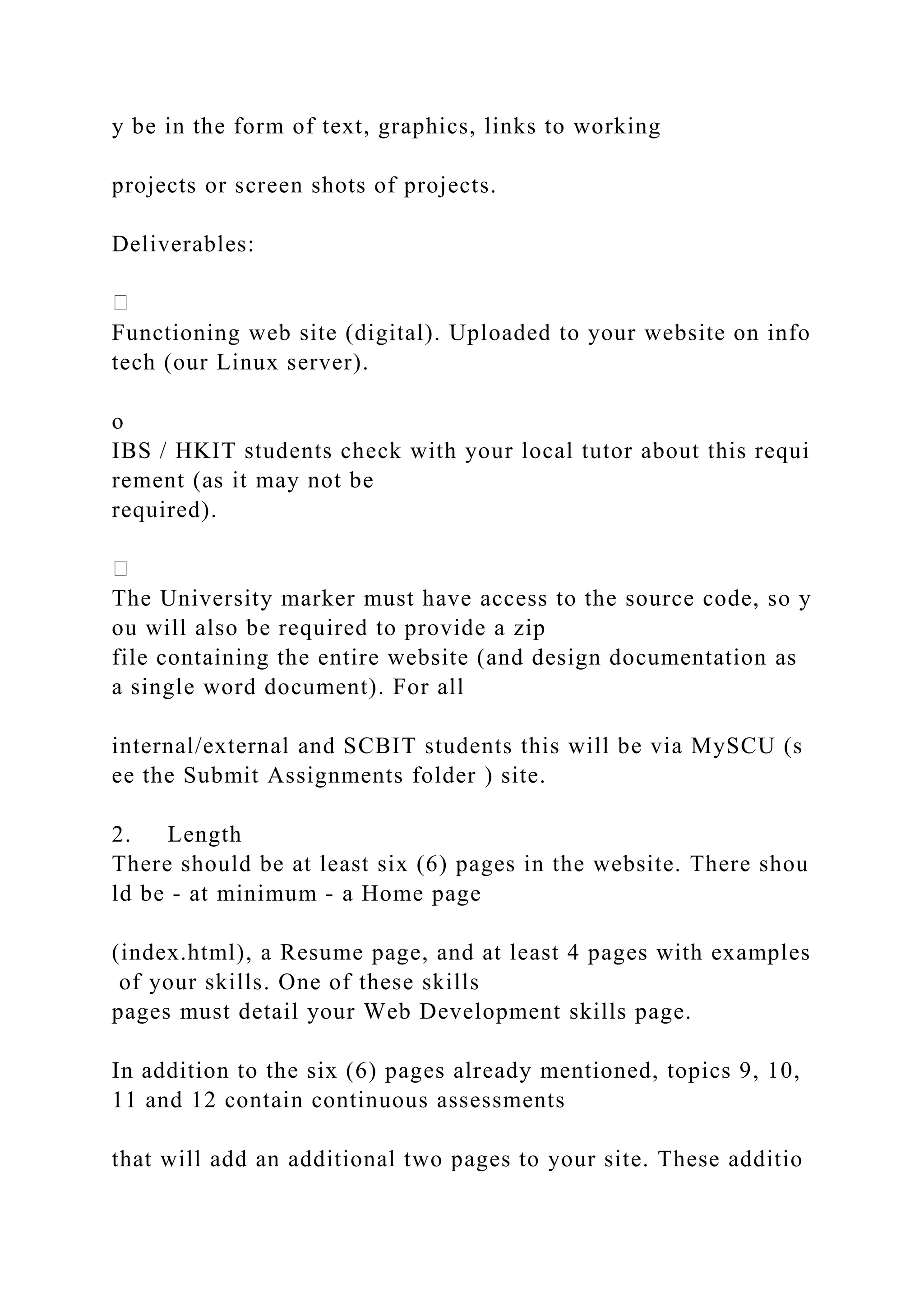 y be in the form of text, graphics, links to working
projects or screen shots of projects.
Deliverables:
Functioning web site (digital). Uploaded to your website on info
tech (our Linux server).
o
IBS / HKIT students check with your local tutor about this requi
rement (as it may not be
required).
The University marker must have access to the source code, so y
ou will also be required to provide a zip
file containing the entire website (and design documentation as
a single word document). For all
internal/external and SCBIT students this will be via MySCU (s
ee the Submit Assignments folder ) site.
2. Length
There should be at least six (6) pages in the website. There shou
ld be ‐ at minimum ‐ a Home page
(index.html), a Resume page, and at least 4 pages with examples
of your skills. One of these skills
pages must detail your Web Development skills page.
In addition to the six (6) pages already mentioned, topics 9, 10,
11 and 12 contain continuous assessments
that will add an additional two pages to your site. These additio
 