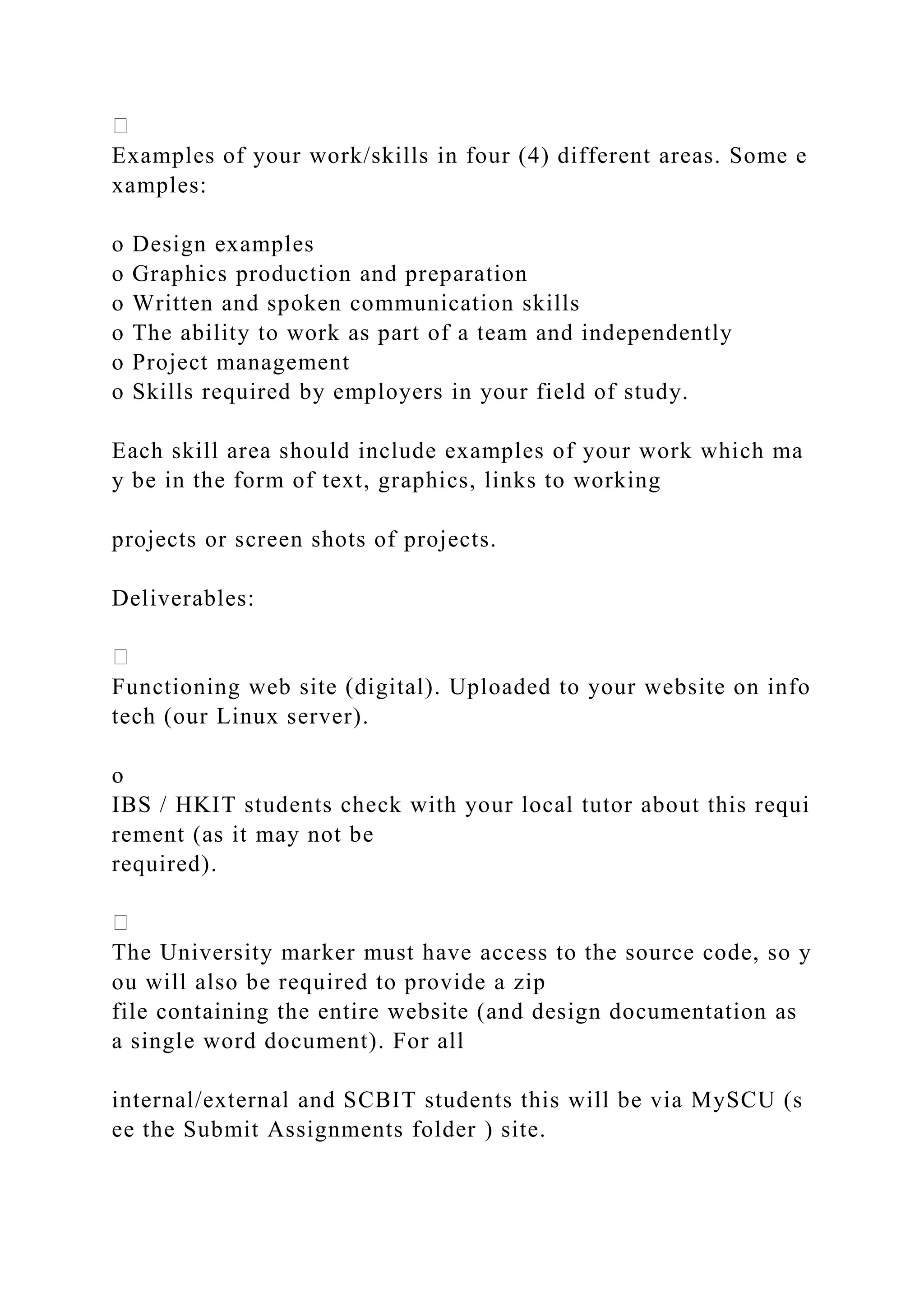 Examples of your work/skills in four (4) different areas. Some e
xamples:
o Design examples
o Graphics production and preparation
o Written and spoken communication skills
o The ability to work as part of a team and independently
o Project management
o Skills required by employers in your field of study.
Each skill area should include examples of your work which ma
y be in the form of text, graphics, links to working
projects or screen shots of projects.
Deliverables:
Functioning web site (digital). Uploaded to your website on info
tech (our Linux server).
o
IBS / HKIT students check with your local tutor about this requi
rement (as it may not be
required).
The University marker must have access to the source code, so y
ou will also be required to provide a zip
file containing the entire website (and design documentation as
a single word document). For all
internal/external and SCBIT students this will be via MySCU (s
ee the Submit Assignments folder ) site.
 