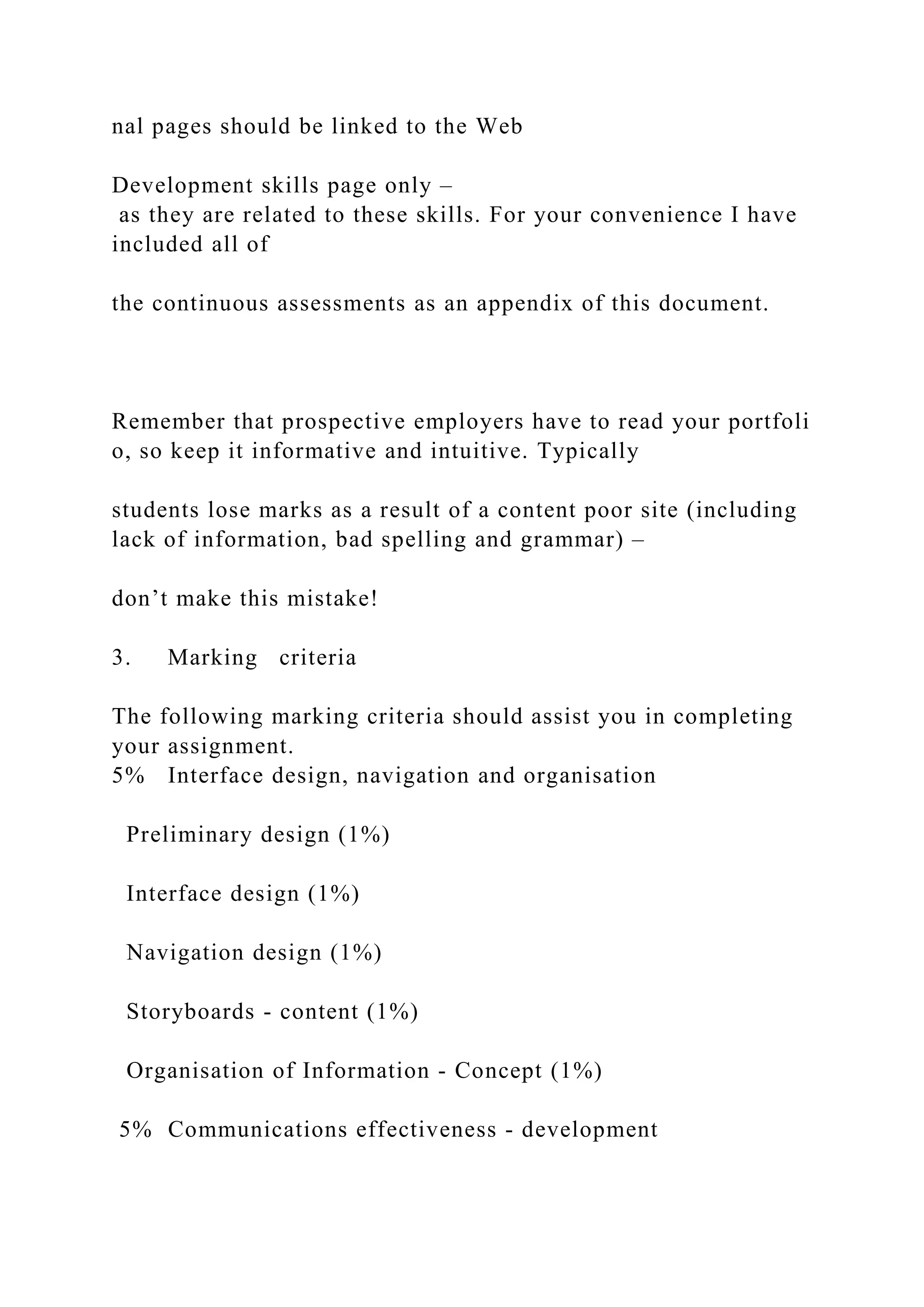 nal pages should be linked to the Web
Development skills page only –
as they are related to these skills. For your convenience I have
included all of
the continuous assessments as an appendix of this document.
Remember that prospective employers have to read your portfoli
o, so keep it informative and intuitive. Typically
students lose marks as a result of a content poor site (including
lack of information, bad spelling and grammar) –
don’t make this mistake!
3. Marking criteria
The following marking criteria should assist you in completing
your assignment.
5% Interface design, navigation and organisation
Preliminary design (1%)
Interface design (1%)
Navigation design (1%)
Storyboards ‐ content (1%)
Organisation of Information ‐ Concept (1%)
5% Communications effectiveness ‐ development
 