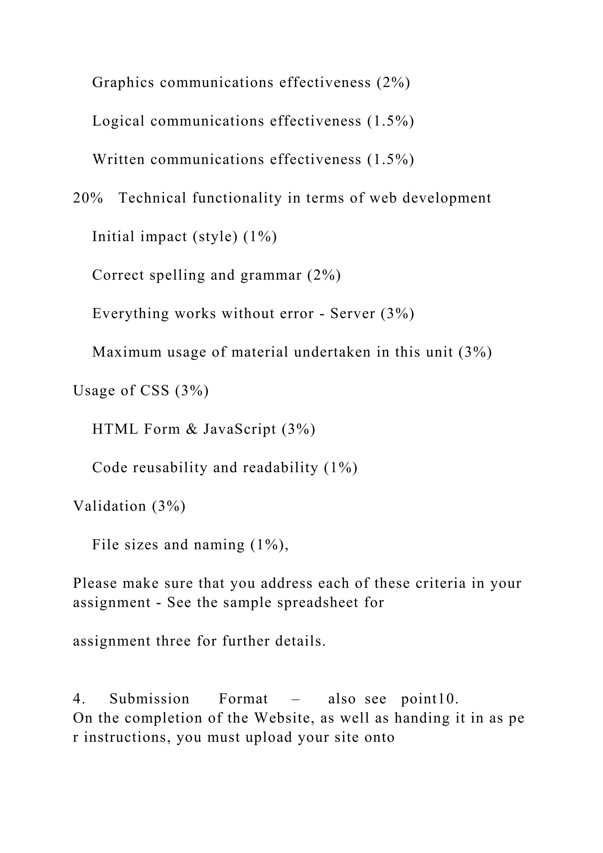 Graphics communications effectiveness (2%)
Logical communications effectiveness (1.5%)
Written communications effectiveness (1.5%)
20% Technical functionality in terms of web development
Initial impact (style) (1%)
Correct spelling and grammar (2%)
Everything works without error ‐ Server (3%)
Maximum usage of material undertaken in this unit (3%)
Usage of CSS (3%)
HTML Form & JavaScript (3%)
Code reusability and readability (1%)
Validation (3%)
File sizes and naming (1%),
Please make sure that you address each of these criteria in your
assignment ‐ See the sample spreadsheet for
assignment three for further details.
4. Submission Format – also see point10.
On the completion of the Website, as well as handing it in as pe
r instructions, you must upload your site onto
 
