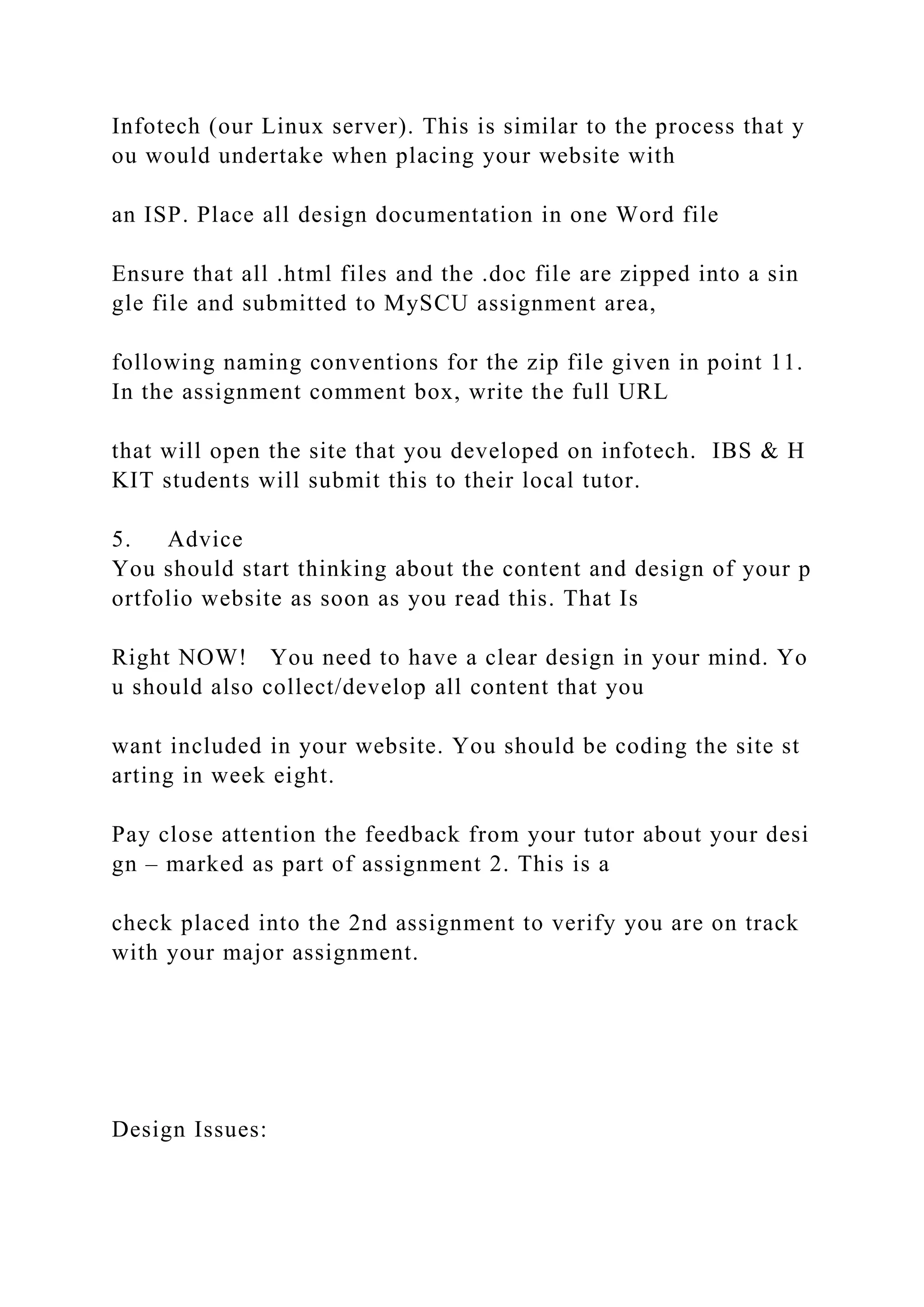 Infotech (our Linux server). This is similar to the process that y
ou would undertake when placing your website with
an ISP. Place all design documentation in one Word file
Ensure that all .html files and the .doc file are zipped into a sin
gle file and submitted to MySCU assignment area,
following naming conventions for the zip file given in point 11.
In the assignment comment box, write the full URL
that will open the site that you developed on infotech. IBS & H
KIT students will submit this to their local tutor.
5. Advice
You should start thinking about the content and design of your p
ortfolio website as soon as you read this. That Is
Right NOW! You need to have a clear design in your mind. Yo
u should also collect/develop all content that you
want included in your website. You should be coding the site st
arting in week eight.
Pay close attention the feedback from your tutor about your desi
gn – marked as part of assignment 2. This is a
check placed into the 2nd assignment to verify you are on track
with your major assignment.
Design Issues:
 