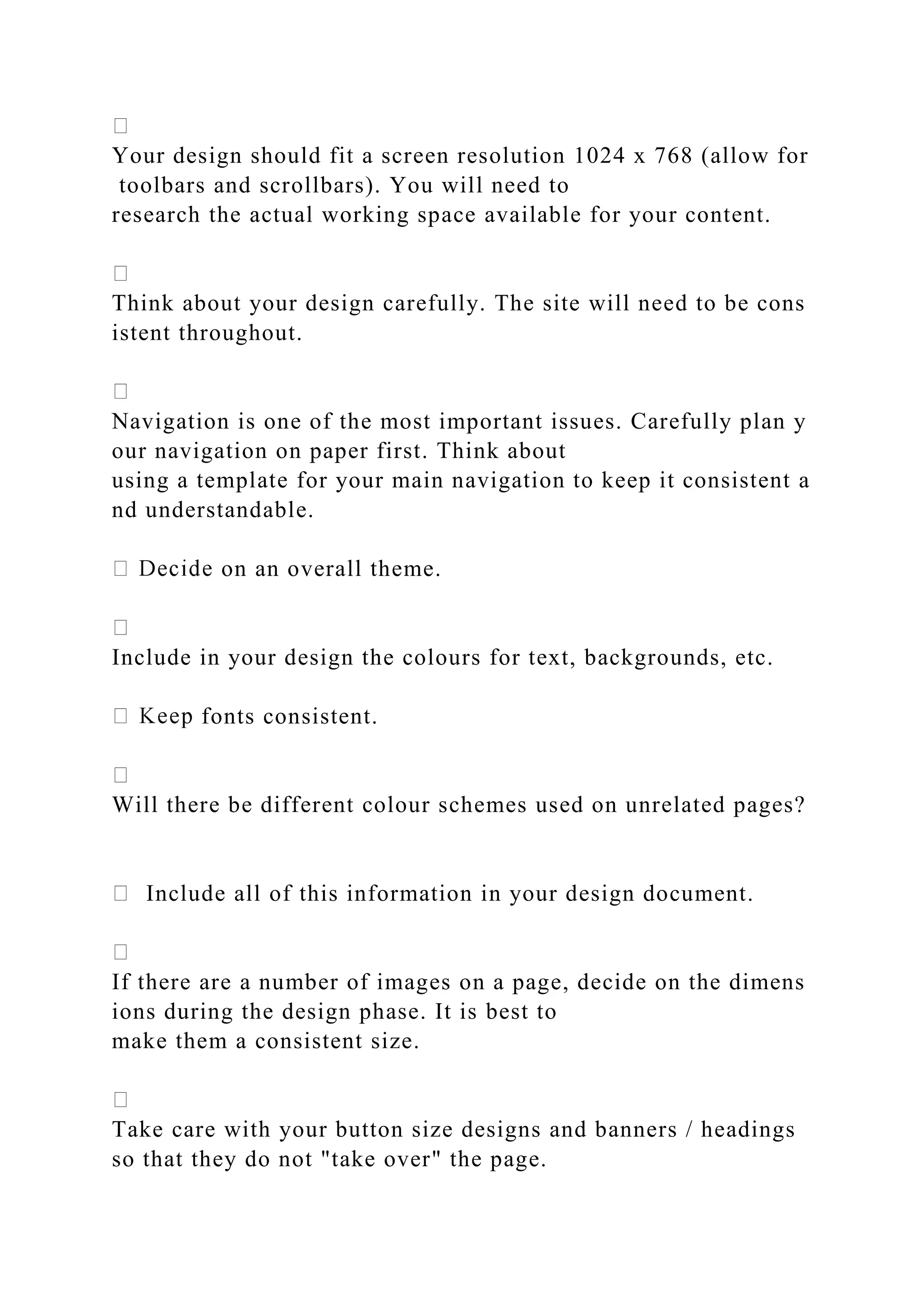 Your design should fit a screen resolution 1024 x 768 (allow for
toolbars and scrollbars). You will need to
research the actual working space available for your content.
Think about your design carefully. The site will need to be cons
istent throughout.
Navigation is one of the most important issues. Carefully plan y
our navigation on paper first. Think about
using a template for your main navigation to keep it consistent a
nd understandable.
on an overall theme.
Include in your design the colours for text, backgrounds, etc.
fonts consistent.
Will there be different colour schemes used on unrelated pages?
Include all of this information in your design document.
If there are a number of images on a page, decide on the dimens
ions during the design phase. It is best to
make them a consistent size.
Take care with your button size designs and banners / headings
so that they do not "take over" the page.
 