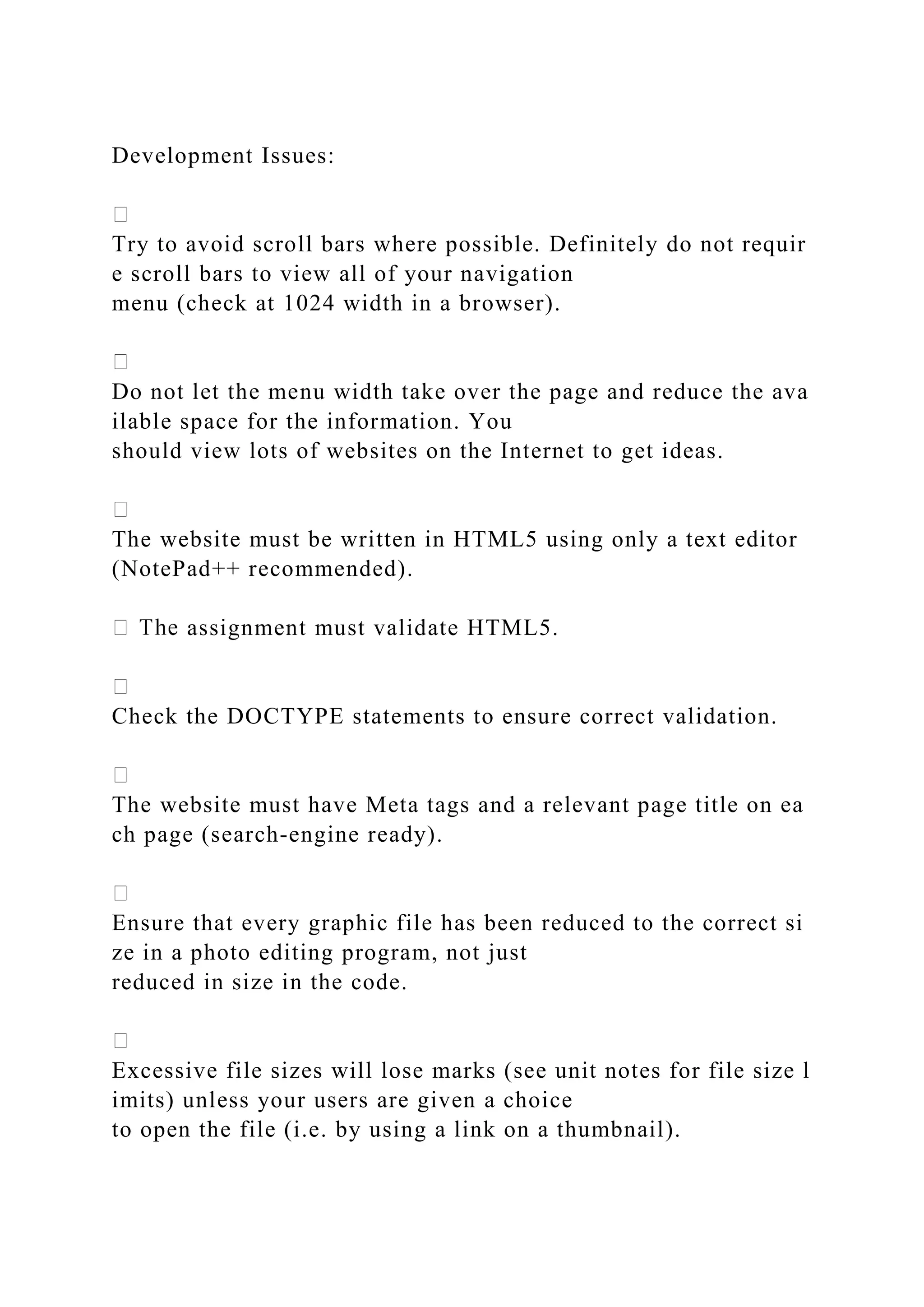 Development Issues:
Try to avoid scroll bars where possible. Definitely do not requir
e scroll bars to view all of your navigation
menu (check at 1024 width in a browser).
Do not let the menu width take over the page and reduce the ava
ilable space for the information. You
should view lots of websites on the Internet to get ideas.
The website must be written in HTML5 using only a text editor
(NotePad++ recommended).
assignment must validate HTML5.
Check the DOCTYPE statements to ensure correct validation.
The website must have Meta tags and a relevant page title on ea
ch page (search‐engine ready).
Ensure that every graphic file has been reduced to the correct si
ze in a photo editing program, not just
reduced in size in the code.
Excessive file sizes will lose marks (see unit notes for file size l
imits) unless your users are given a choice
to open the file (i.e. by using a link on a thumbnail).
 