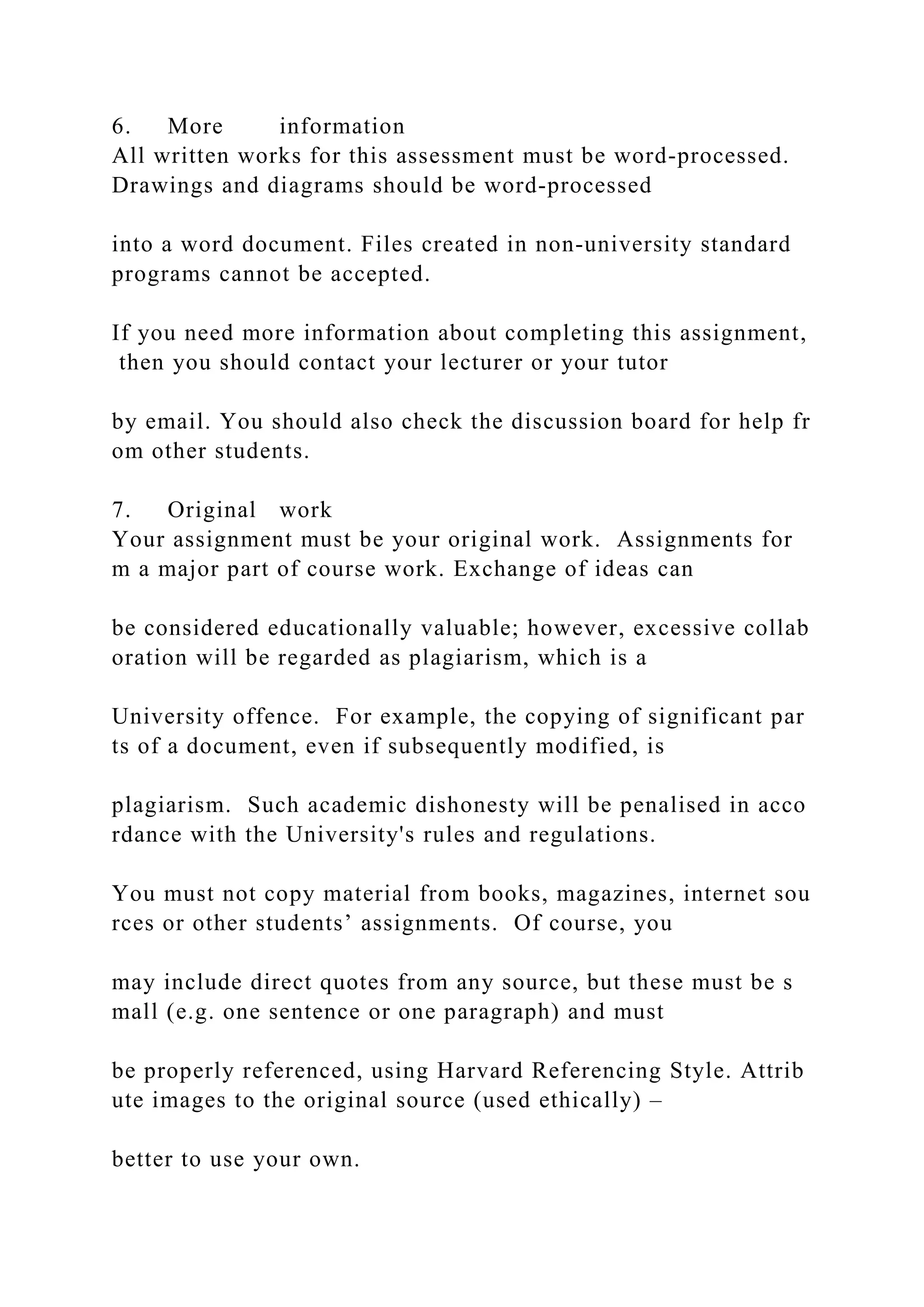 6. More information
All written works for this assessment must be word‐processed.
Drawings and diagrams should be word‐processed
into a word document. Files created in non‐university standard
programs cannot be accepted.
If you need more information about completing this assignment,
then you should contact your lecturer or your tutor
by email. You should also check the discussion board for help fr
om other students.
7. Original work
Your assignment must be your original work. Assignments for
m a major part of course work. Exchange of ideas can
be considered educationally valuable; however, excessive collab
oration will be regarded as plagiarism, which is a
University offence. For example, the copying of significant par
ts of a document, even if subsequently modified, is
plagiarism. Such academic dishonesty will be penalised in acco
rdance with the University's rules and regulations.
You must not copy material from books, magazines, internet sou
rces or other students’ assignments. Of course, you
may include direct quotes from any source, but these must be s
mall (e.g. one sentence or one paragraph) and must
be properly referenced, using Harvard Referencing Style. Attrib
ute images to the original source (used ethically) –
better to use your own.
 