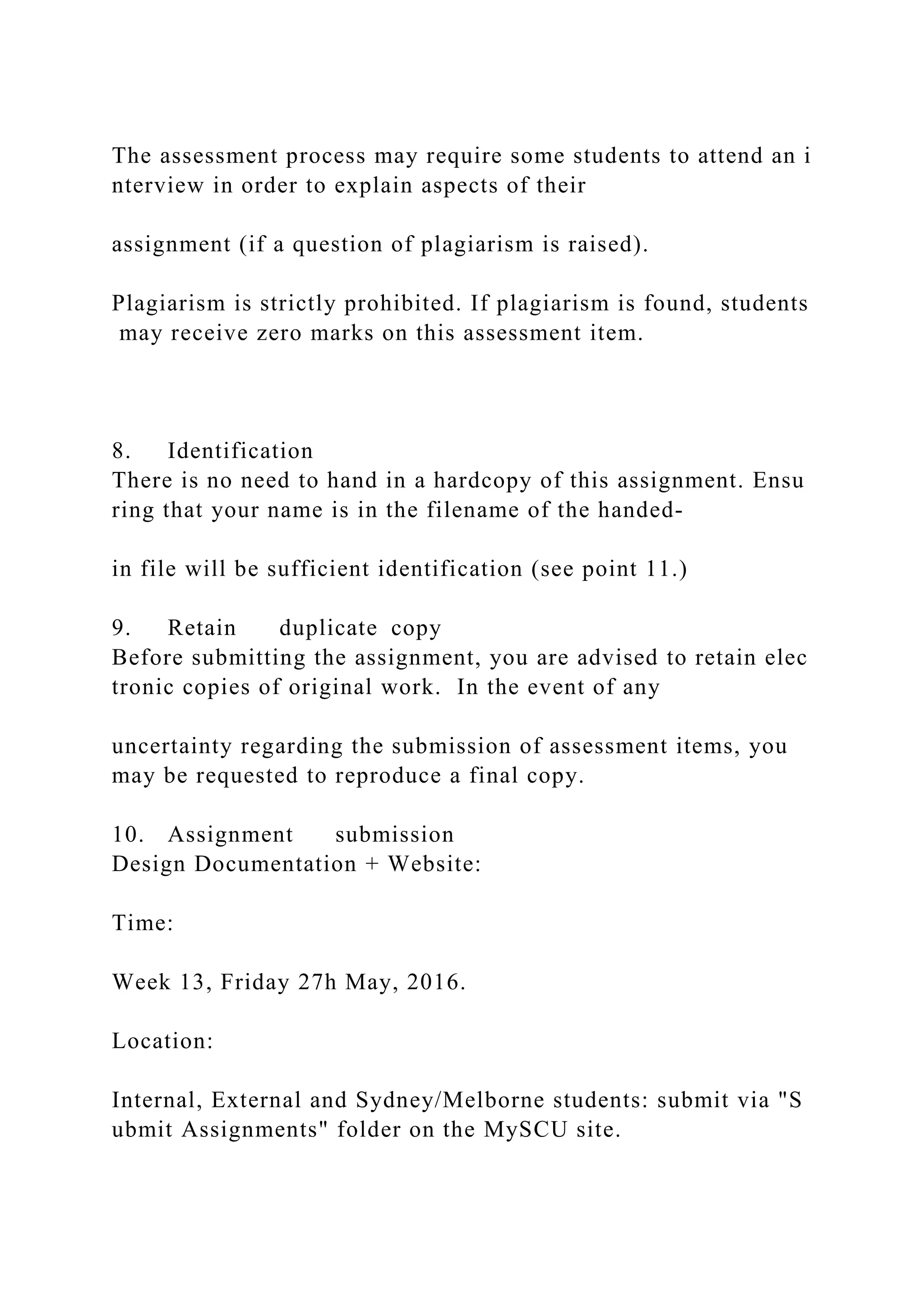 The assessment process may require some students to attend an i
nterview in order to explain aspects of their
assignment (if a question of plagiarism is raised).
Plagiarism is strictly prohibited. If plagiarism is found, students
may receive zero marks on this assessment item.
8. Identification
There is no need to hand in a hardcopy of this assignment. Ensu
ring that your name is in the filename of the handed‐
in file will be sufficient identification (see point 11.)
9. Retain duplicate copy
Before submitting the assignment, you are advised to retain elec
tronic copies of original work. In the event of any
uncertainty regarding the submission of assessment items, you
may be requested to reproduce a final copy.
10. Assignment submission
Design Documentation + Website:
Time:
Week 13, Friday 27h May, 2016.
Location:
Internal, External and Sydney/Melborne students: submit via "S
ubmit Assignments" folder on the MySCU site.
 