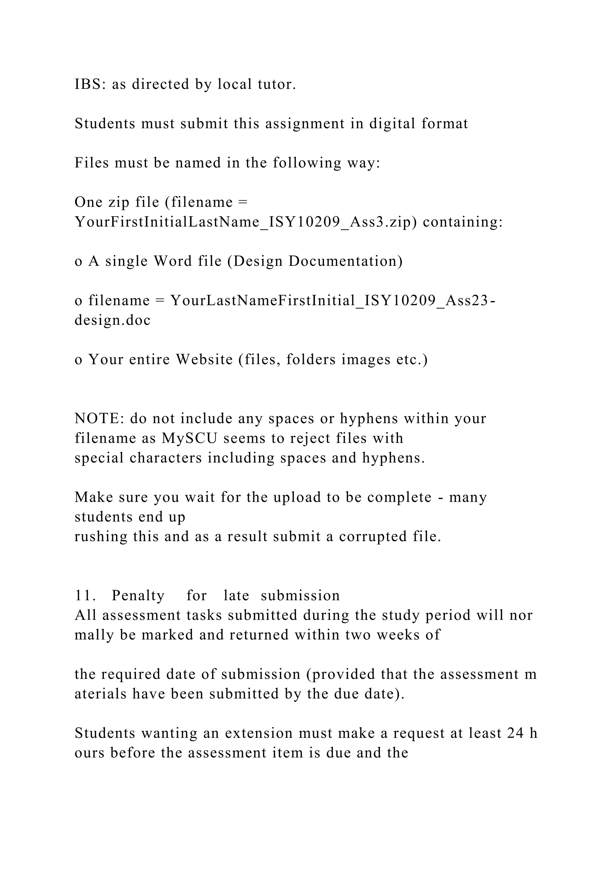 IBS: as directed by local tutor.
Students must submit this assignment in digital format
Files must be named in the following way:
One zip file (filename =
YourFirstInitialLastName_ISY10209_Ass3.zip) containing:
o A single Word file (Design Documentation)
o filename = YourLastNameFirstInitial_ISY10209_Ass23-
design.doc
o Your entire Website (files, folders images etc.)
NOTE: do not include any spaces or hyphens within your
filename as MySCU seems to reject files with
special characters including spaces and hyphens.
Make sure you wait for the upload to be complete - many
students end up
rushing this and as a result submit a corrupted file.
11. Penalty for late submission
All assessment tasks submitted during the study period will nor
mally be marked and returned within two weeks of
the required date of submission (provided that the assessment m
aterials have been submitted by the due date).
Students wanting an extension must make a request at least 24 h
ours before the assessment item is due and the
 