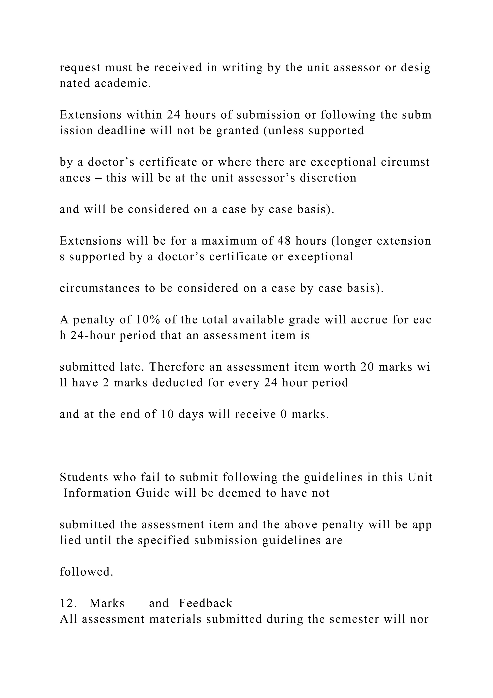 request must be received in writing by the unit assessor or desig
nated academic.
Extensions within 24 hours of submission or following the subm
ission deadline will not be granted (unless supported
by a doctor’s certificate or where there are exceptional circumst
ances – this will be at the unit assessor’s discretion
and will be considered on a case by case basis).
Extensions will be for a maximum of 48 hours (longer extension
s supported by a doctor’s certificate or exceptional
circumstances to be considered on a case by case basis).
A penalty of 10% of the total available grade will accrue for eac
h 24‐hour period that an assessment item is
submitted late. Therefore an assessment item worth 20 marks wi
ll have 2 marks deducted for every 24 hour period
and at the end of 10 days will receive 0 marks.
Students who fail to submit following the guidelines in this Unit
Information Guide will be deemed to have not
submitted the assessment item and the above penalty will be app
lied until the specified submission guidelines are
followed.
12. Marks and Feedback
All assessment materials submitted during the semester will nor
 