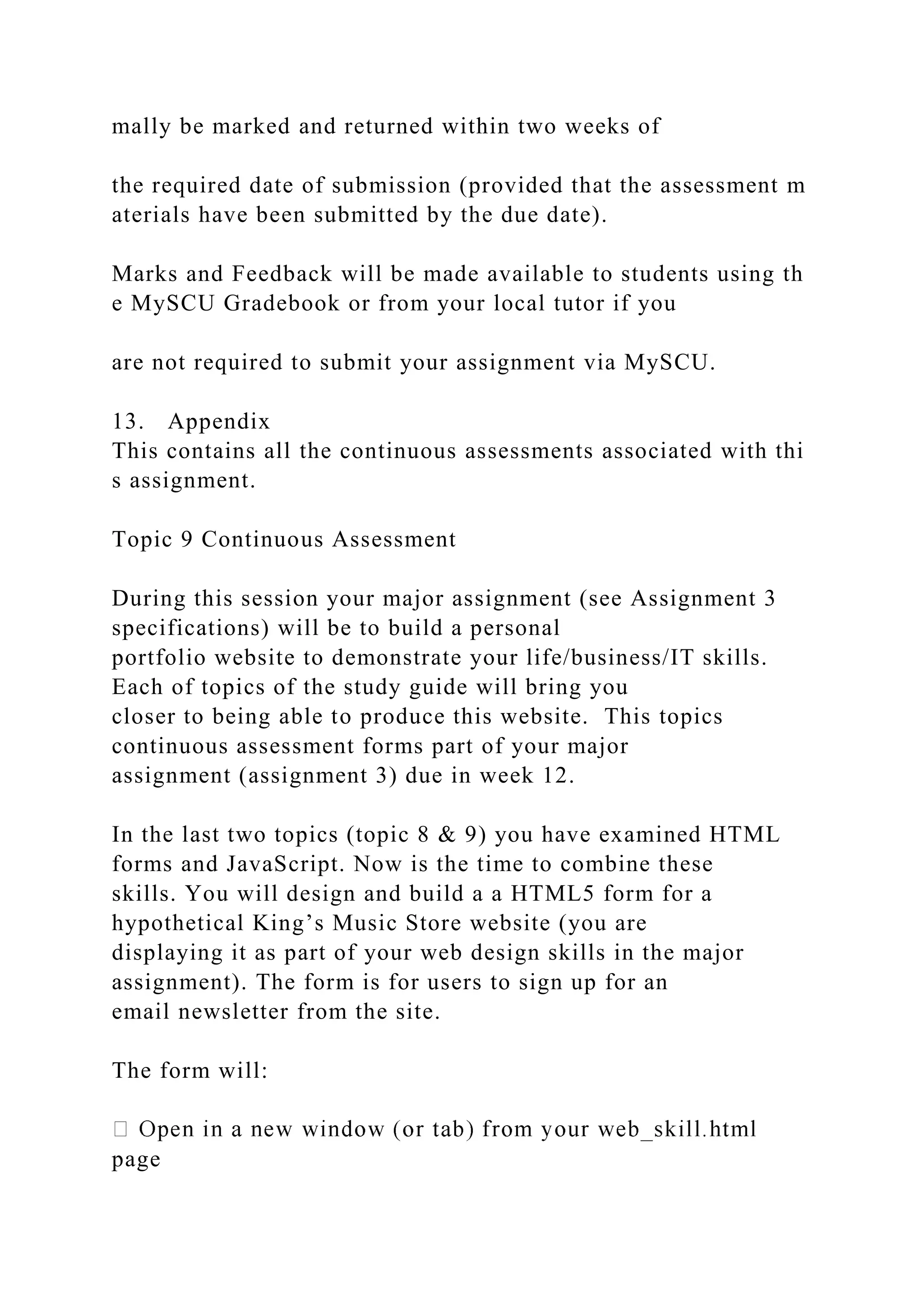 mally be marked and returned within two weeks of
the required date of submission (provided that the assessment m
aterials have been submitted by the due date).
Marks and Feedback will be made available to students using th
e MySCU Gradebook or from your local tutor if you
are not required to submit your assignment via MySCU.
13. Appendix
This contains all the continuous assessments associated with thi
s assignment.
Topic 9 Continuous Assessment
During this session your major assignment (see Assignment 3
specifications) will be to build a personal
portfolio website to demonstrate your life/business/IT skills.
Each of topics of the study guide will bring you
closer to being able to produce this website. This topics
continuous assessment forms part of your major
assignment (assignment 3) due in week 12.
In the last two topics (topic 8 & 9) you have examined HTML
forms and JavaScript. Now is the time to combine these
skills. You will design and build a a HTML5 form for a
hypothetical King’s Music Store website (you are
displaying it as part of your web design skills in the major
assignment). The form is for users to sign up for an
email newsletter from the site.
The form will:
page
 