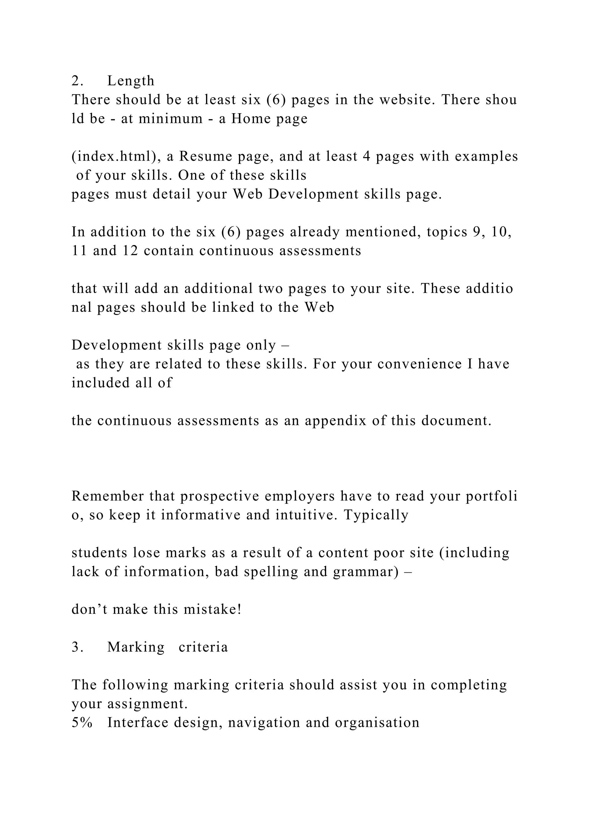 2. Length
There should be at least six (6) pages in the website. There shou
ld be ‐ at minimum ‐ a Home page
(index.html), a Resume page, and at least 4 pages with examples
of your skills. One of these skills
pages must detail your Web Development skills page.
In addition to the six (6) pages already mentioned, topics 9, 10,
11 and 12 contain continuous assessments
that will add an additional two pages to your site. These additio
nal pages should be linked to the Web
Development skills page only –
as they are related to these skills. For your convenience I have
included all of
the continuous assessments as an appendix of this document.
Remember that prospective employers have to read your portfoli
o, so keep it informative and intuitive. Typically
students lose marks as a result of a content poor site (including
lack of information, bad spelling and grammar) –
don’t make this mistake!
3. Marking criteria
The following marking criteria should assist you in completing
your assignment.
5% Interface design, navigation and organisation
 