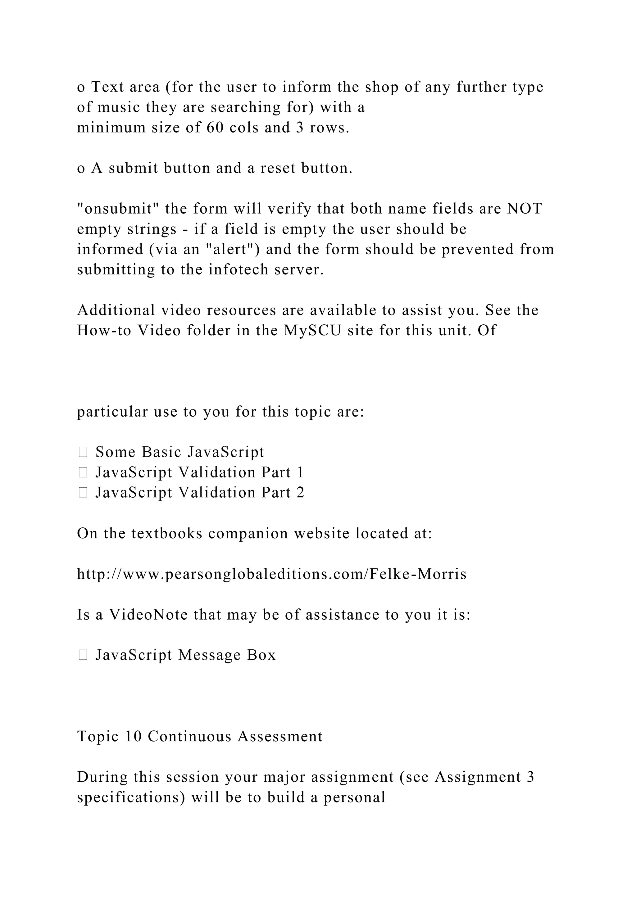 o Text area (for the user to inform the shop of any further type
of music they are searching for) with a
minimum size of 60 cols and 3 rows.
o A submit button and a reset button.
"onsubmit" the form will verify that both name fields are NOT
empty strings - if a field is empty the user should be
informed (via an "alert") and the form should be prevented from
submitting to the infotech server.
Additional video resources are available to assist you. See the
How-to Video folder in the MySCU site for this unit. Of
particular use to you for this topic are:
On the textbooks companion website located at:
http://www.pearsonglobaleditions.com/Felke-Morris
Is a VideoNote that may be of assistance to you it is:
Topic 10 Continuous Assessment
During this session your major assignment (see Assignment 3
specifications) will be to build a personal
 