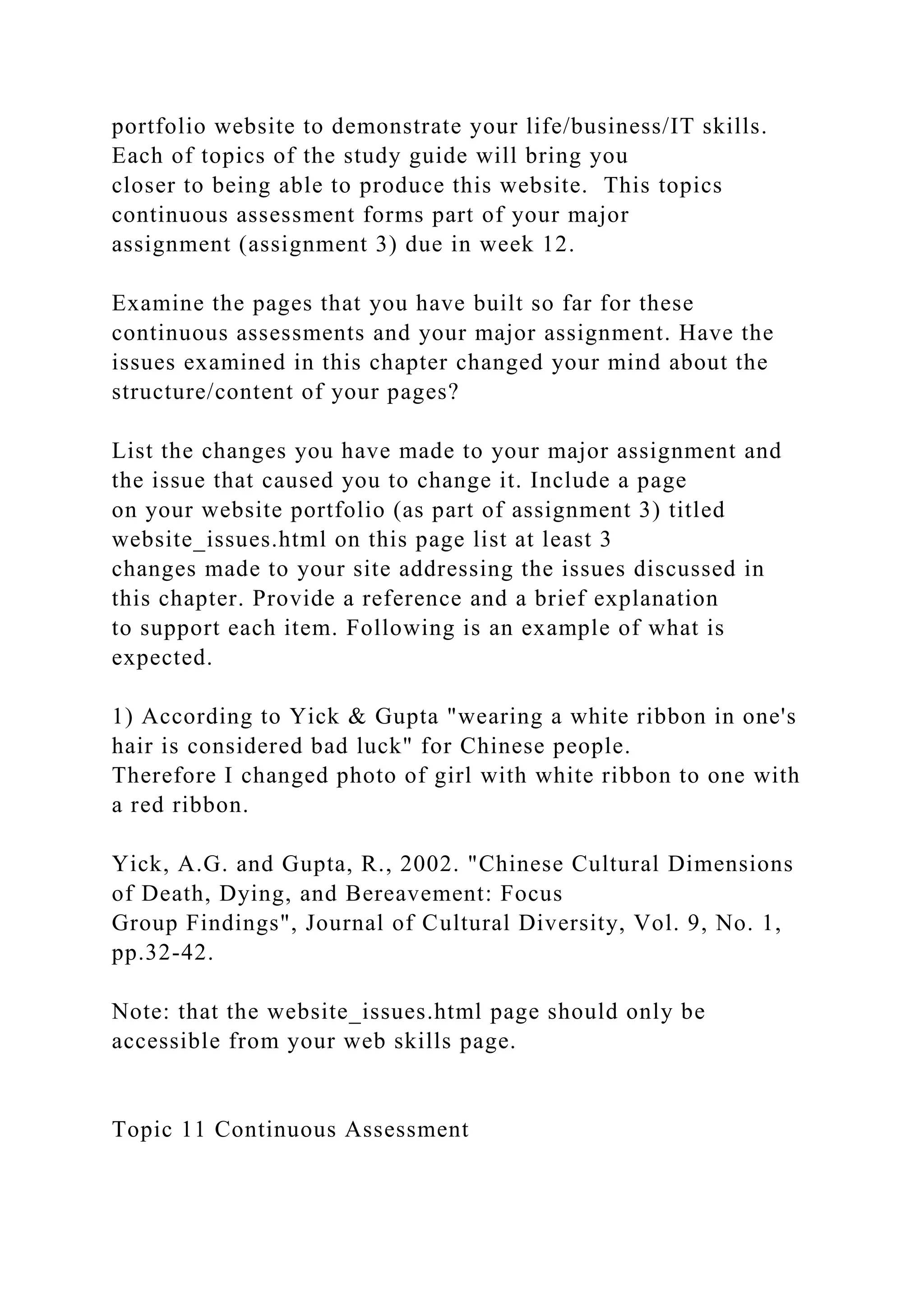 portfolio website to demonstrate your life/business/IT skills.
Each of topics of the study guide will bring you
closer to being able to produce this website. This topics
continuous assessment forms part of your major
assignment (assignment 3) due in week 12.
Examine the pages that you have built so far for these
continuous assessments and your major assignment. Have the
issues examined in this chapter changed your mind about the
structure/content of your pages?
List the changes you have made to your major assignment and
the issue that caused you to change it. Include a page
on your website portfolio (as part of assignment 3) titled
website_issues.html on this page list at least 3
changes made to your site addressing the issues discussed in
this chapter. Provide a reference and a brief explanation
to support each item. Following is an example of what is
expected.
1) According to Yick & Gupta "wearing a white ribbon in one's
hair is considered bad luck" for Chinese people.
Therefore I changed photo of girl with white ribbon to one with
a red ribbon.
Yick, A.G. and Gupta, R., 2002. "Chinese Cultural Dimensions
of Death, Dying, and Bereavement: Focus
Group Findings", Journal of Cultural Diversity, Vol. 9, No. 1,
pp.32-42.
Note: that the website_issues.html page should only be
accessible from your web skills page.
Topic 11 Continuous Assessment
 