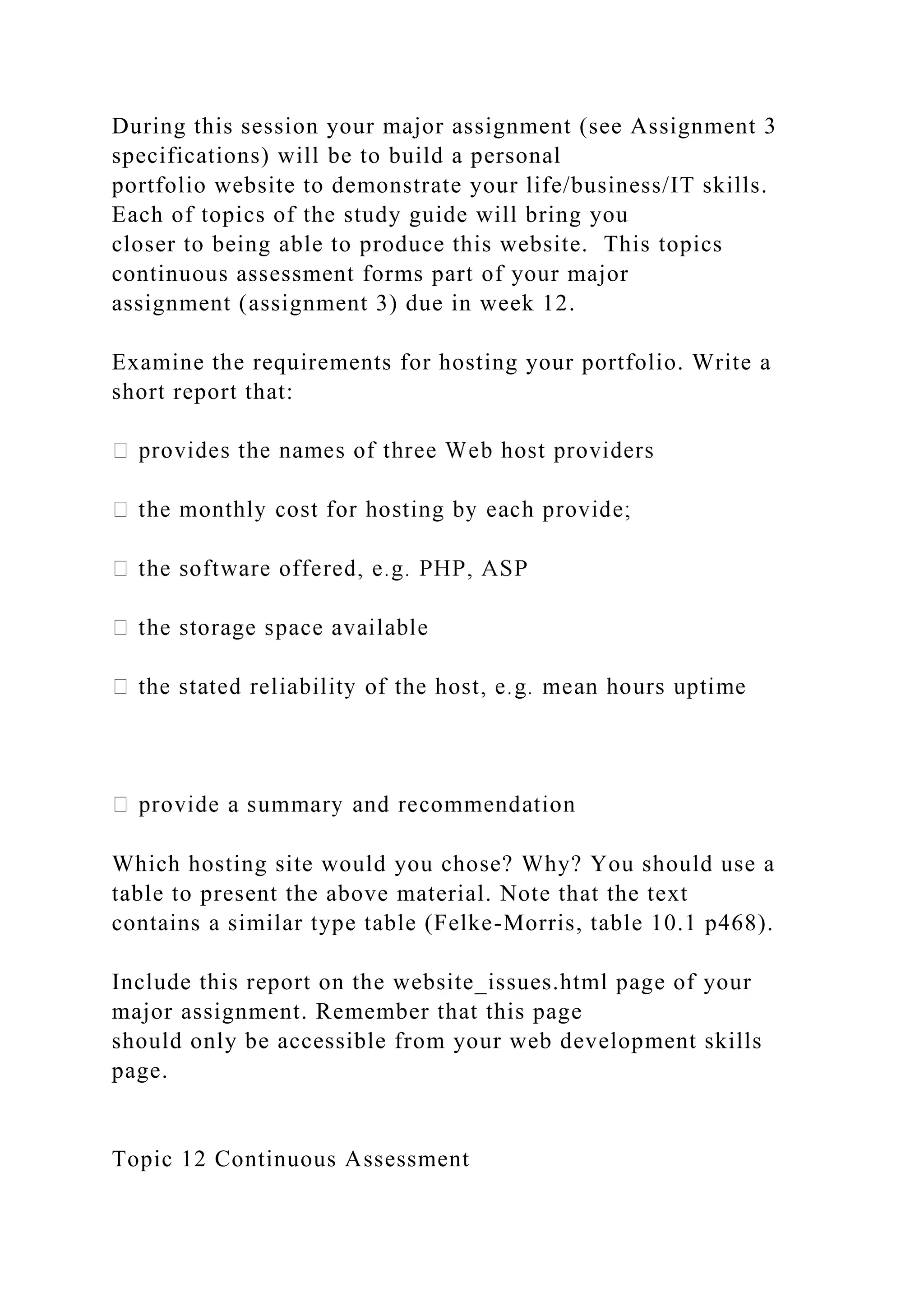 During this session your major assignment (see Assignment 3
specifications) will be to build a personal
portfolio website to demonstrate your life/business/IT skills.
Each of topics of the study guide will bring you
closer to being able to produce this website. This topics
continuous assessment forms part of your major
assignment (assignment 3) due in week 12.
Examine the requirements for hosting your portfolio. Write a
short report that:
Which hosting site would you chose? Why? You should use a
table to present the above material. Note that the text
contains a similar type table (Felke-Morris, table 10.1 p468).
Include this report on the website_issues.html page of your
major assignment. Remember that this page
should only be accessible from your web development skills
page.
Topic 12 Continuous Assessment
 