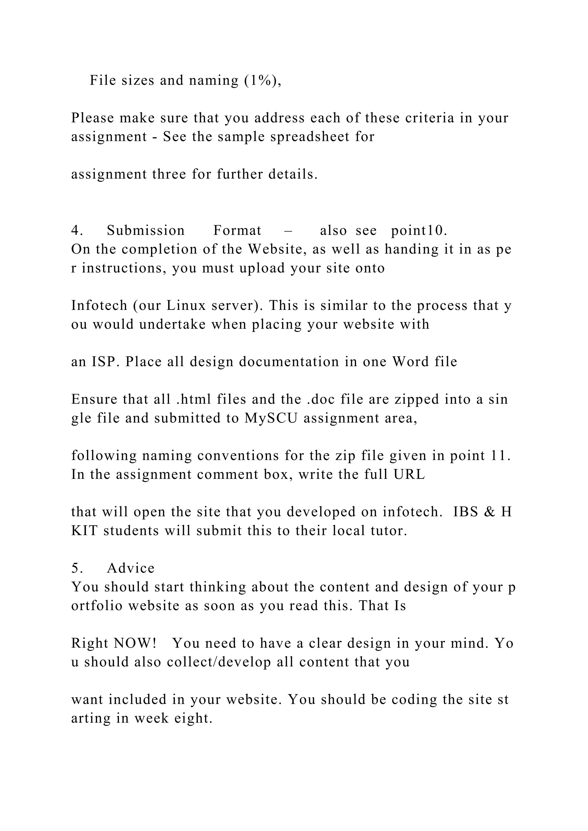 File sizes and naming (1%),
Please make sure that you address each of these criteria in your
assignment ‐ See the sample spreadsheet for
assignment three for further details.
4. Submission Format – also see point10.
On the completion of the Website, as well as handing it in as pe
r instructions, you must upload your site onto
Infotech (our Linux server). This is similar to the process that y
ou would undertake when placing your website with
an ISP. Place all design documentation in one Word file
Ensure that all .html files and the .doc file are zipped into a sin
gle file and submitted to MySCU assignment area,
following naming conventions for the zip file given in point 11.
In the assignment comment box, write the full URL
that will open the site that you developed on infotech. IBS & H
KIT students will submit this to their local tutor.
5. Advice
You should start thinking about the content and design of your p
ortfolio website as soon as you read this. That Is
Right NOW! You need to have a clear design in your mind. Yo
u should also collect/develop all content that you
want included in your website. You should be coding the site st
arting in week eight.
 
