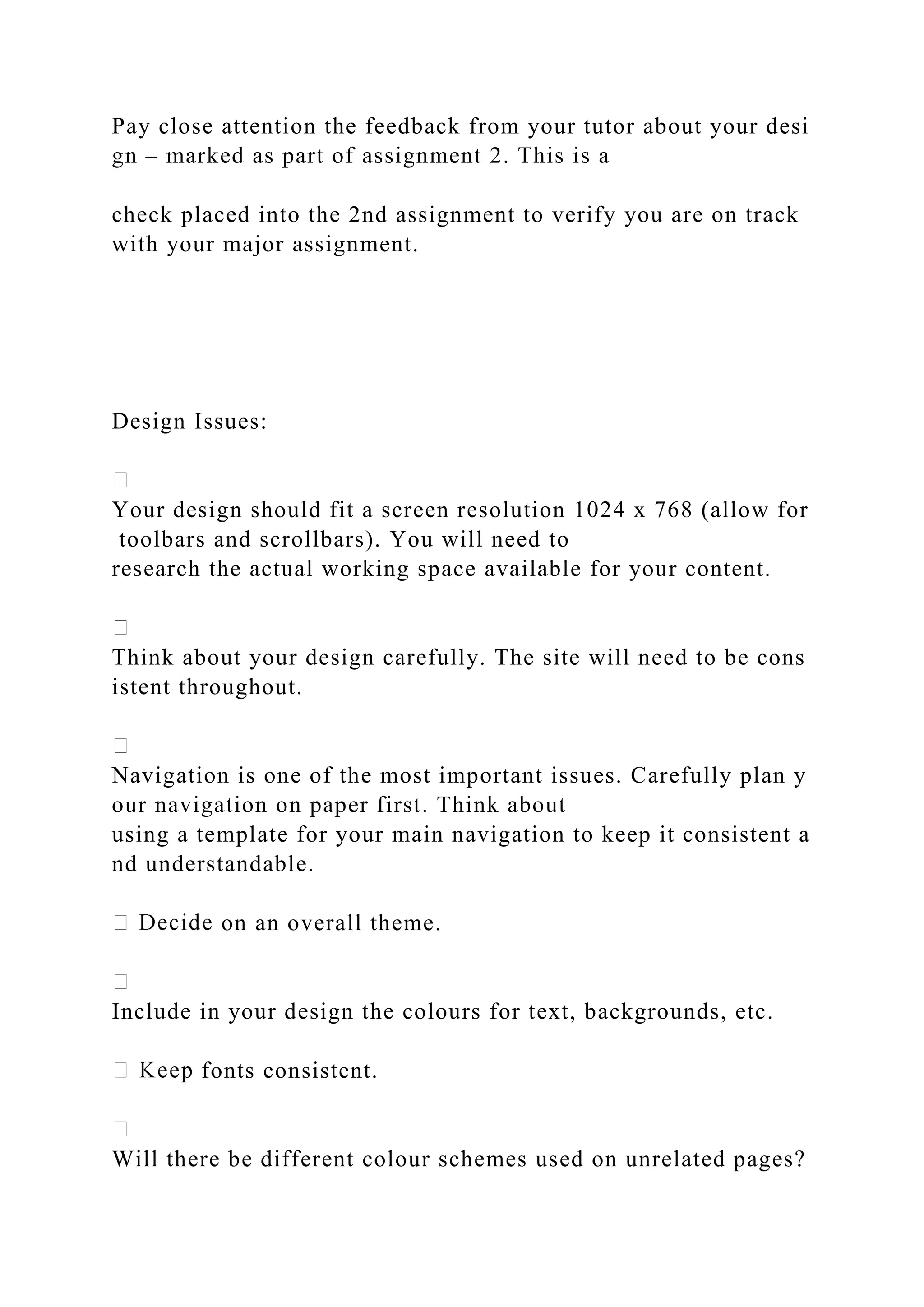 Pay close attention the feedback from your tutor about your desi
gn – marked as part of assignment 2. This is a
check placed into the 2nd assignment to verify you are on track
with your major assignment.
Design Issues:
Your design should fit a screen resolution 1024 x 768 (allow for
toolbars and scrollbars). You will need to
research the actual working space available for your content.
Think about your design carefully. The site will need to be cons
istent throughout.
Navigation is one of the most important issues. Carefully plan y
our navigation on paper first. Think about
using a template for your main navigation to keep it consistent a
nd understandable.
on an overall theme.
Include in your design the colours for text, backgrounds, etc.
fonts consistent.
Will there be different colour schemes used on unrelated pages?
 