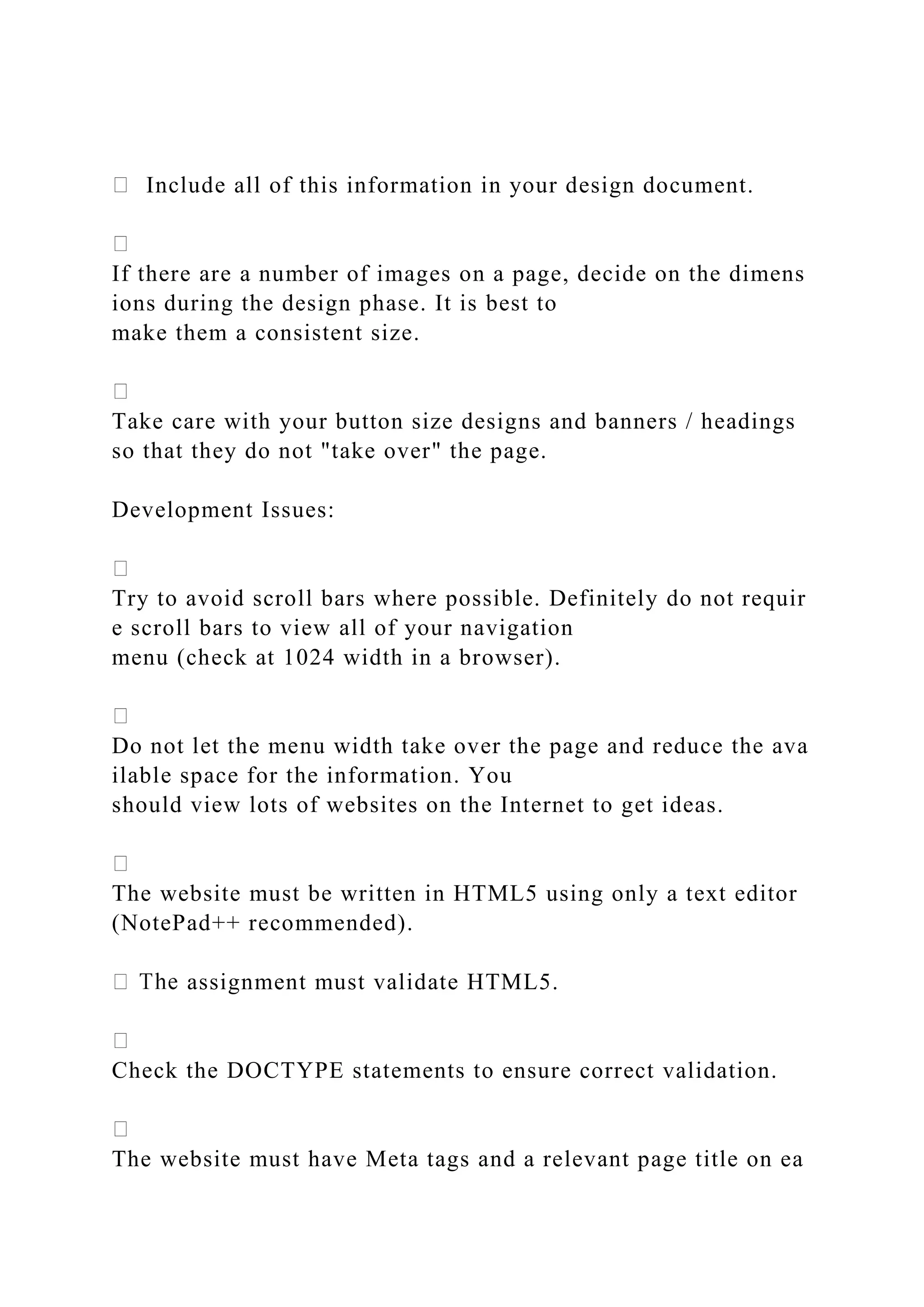 Include all of this information in your design document.
If there are a number of images on a page, decide on the dimens
ions during the design phase. It is best to
make them a consistent size.
Take care with your button size designs and banners / headings
so that they do not "take over" the page.
Development Issues:
Try to avoid scroll bars where possible. Definitely do not requir
e scroll bars to view all of your navigation
menu (check at 1024 width in a browser).
Do not let the menu width take over the page and reduce the ava
ilable space for the information. You
should view lots of websites on the Internet to get ideas.
The website must be written in HTML5 using only a text editor
(NotePad++ recommended).
assignment must validate HTML5.
Check the DOCTYPE statements to ensure correct validation.
The website must have Meta tags and a relevant page title on ea
 