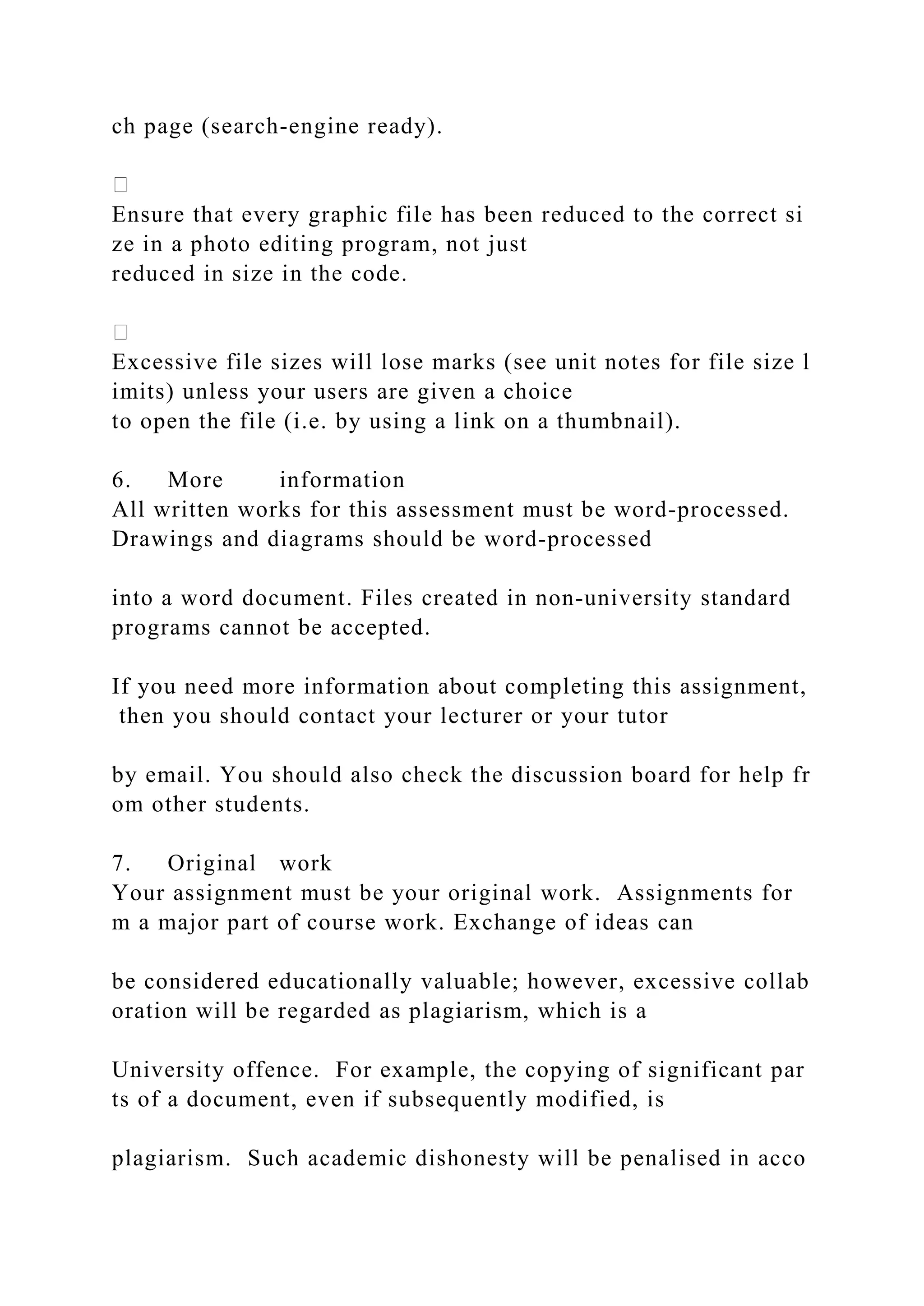 ch page (search‐engine ready).
Ensure that every graphic file has been reduced to the correct si
ze in a photo editing program, not just
reduced in size in the code.
Excessive file sizes will lose marks (see unit notes for file size l
imits) unless your users are given a choice
to open the file (i.e. by using a link on a thumbnail).
6. More information
All written works for this assessment must be word‐processed.
Drawings and diagrams should be word‐processed
into a word document. Files created in non‐university standard
programs cannot be accepted.
If you need more information about completing this assignment,
then you should contact your lecturer or your tutor
by email. You should also check the discussion board for help fr
om other students.
7. Original work
Your assignment must be your original work. Assignments for
m a major part of course work. Exchange of ideas can
be considered educationally valuable; however, excessive collab
oration will be regarded as plagiarism, which is a
University offence. For example, the copying of significant par
ts of a document, even if subsequently modified, is
plagiarism. Such academic dishonesty will be penalised in acco
 