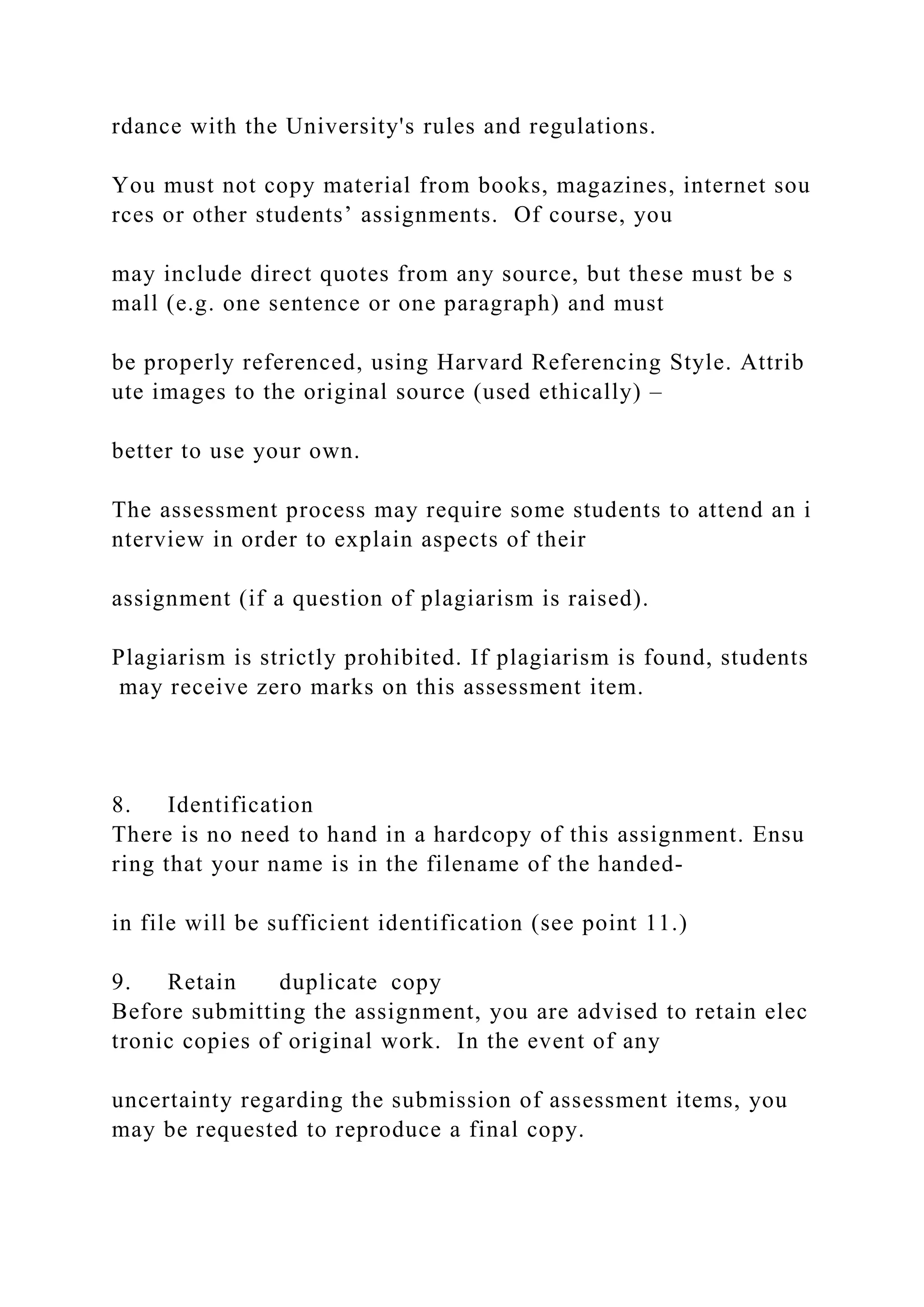 rdance with the University's rules and regulations.
You must not copy material from books, magazines, internet sou
rces or other students’ assignments. Of course, you
may include direct quotes from any source, but these must be s
mall (e.g. one sentence or one paragraph) and must
be properly referenced, using Harvard Referencing Style. Attrib
ute images to the original source (used ethically) –
better to use your own.
The assessment process may require some students to attend an i
nterview in order to explain aspects of their
assignment (if a question of plagiarism is raised).
Plagiarism is strictly prohibited. If plagiarism is found, students
may receive zero marks on this assessment item.
8. Identification
There is no need to hand in a hardcopy of this assignment. Ensu
ring that your name is in the filename of the handed‐
in file will be sufficient identification (see point 11.)
9. Retain duplicate copy
Before submitting the assignment, you are advised to retain elec
tronic copies of original work. In the event of any
uncertainty regarding the submission of assessment items, you
may be requested to reproduce a final copy.
 