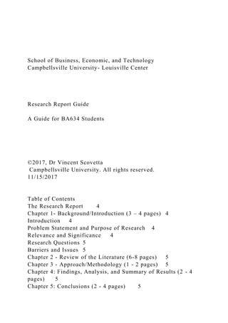 School of Business, Economic, and Technology
Campbellsville University- Louisville Center
Research Report Guide
A Guide for BA634 Students
©2017, Dr Vincent Scovetta
Campbellsville University. All rights reserved.
11/15/2017
Table of Contents
The Research Report 4
Chapter 1- Background/Introduction (3 – 4 pages) 4
Introduction 4
Problem Statement and Purpose of Research 4
Relevance and Significance 4
Research Questions 5
Barriers and Issues 5
Chapter 2 - Review of the Literature (6-8 pages) 5
Chapter 3 - Approach/Methodology (1 - 2 pages) 5
Chapter 4: Findings, Analysis, and Summary of Results (2 - 4
pages) 5
Chapter 5: Conclusions (2 - 4 pages) 5
 