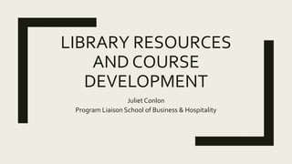LIBRARY RESOURCES
AND COURSE
DEVELOPMENT
Juliet Conlon
Program Liaison School of Business & Hospitality
 