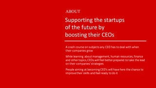 A crash course on subjects any CEO has to deal with when
their companies grow
While learning about management, human resources, finance
and other topics, CEOs will feel betterprepared to take the lead
on their companies’ strategies
People aiming at becoming CEO’s will have here the chance to
improve their skills and feel ready to do it
ABOUT
Supporting	the	startups	
of	the	future	by	
boosting	their	CEOs	
 