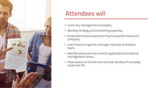 Attendees will
• Learn keymanagement concepts;
• Developstrategyandmarketing expertise;
• Understandandanalyze the financial performance of a
company;
• Learn howto organize,manage,motivate and leada
team;
• Identify toolsand instrumentsapplicable to functional
management areas;
• Have access to trendsand real case studiesof everyday
corporate life.
 