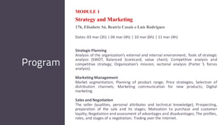 MODULE 1
Strategy and Marketing
17h, Elisabete Sá, Beatriz Casais e Luís Rodrigues
Dates: 03 mar (3h) | 04 mar (4h) | 10 mar (6h) | 11 mar (4h)
Strategic Planning
Analysis of the organization’s external and internal environment; Tools of strategic
analysis (SWOT, Balanced Scorecard, value chain); Competitive analysis and
competitive strategy; Organization’s mission; sectorial analysis (Porter 5 forces
analysis).
Marketing Management
Market segmentation; Planning of product range; Price strategies, Selection of
distribution channels; Marketing communication for new products; Digital
marketing.
Sales and Negotiation
The seller (qualities, personal attributes and technical knowledge); Prospecting,
preparation of the sale and its stages; Motivation to purchase and customer
loyalty; Negotiation and assessment of advantages and disadvantages; The profiles,
roles, and stages of a negotiation; Trading over the Internet.
Program
 