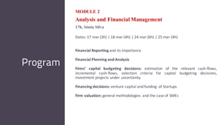 MODULE 2
Analysis and Financial Management
17h, Sónia Silva
Dates: 17 mar (3h) | 18 mar (4h) | 24 mar (6h) | 25 mar (4h)
Financial Reporting and its importance
Financial Planning and Analysis
Firms’ capital budgeting decisions: estimation of the relevant cash-flows,
incremental cash-flows, selection criteria for capital budgeting decisions,
investment projects under uncertainty.
Financing decisions: venture capital and funding of Startups
Firm valuation: general methodologies and the case of SMEs
Program
 