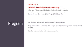 MODULE 3
Human Resources and Leadership
17h, Ana Veloso; Luís Machado; Carlos Alexandre Mendes
Dates: 31 mar (6h) | 1 apr (4h) | 7 apr (3h) | 8 apr (4h)
Recruitment Sources and Selection Tools: choosing wisely
Organizational and functional fit in people retention: retaining talent in a constraint
context
Leading and motivating with resource scarcity
Program
 
