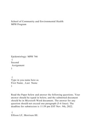 School of Community and Environmental Health
MPH Program
Epidemiology: MPH 746
(
Second
Assignment
)
(
Type in you name here as
First Name , Last Name
)
Read the Paper below and answer the following questions. Your
answer should be typed in below; and the submitted document
should be in Microsoft Word document. The answer for any
question should not exceed one paragraph (5-6 lines). The
deadline for submission is 11:59 pm EST Nov. 9th, 2022.
(
Ellison LF, Morrison HI:
 