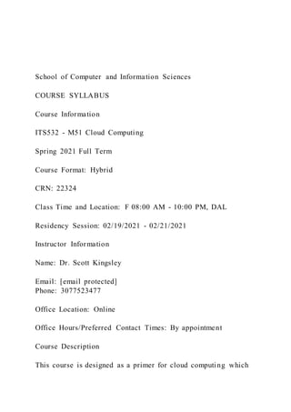 School of Computer and Information Sciences
COURSE SYLLABUS
Course Information
ITS532 - M51 Cloud Computing
Spring 2021 Full Term
Course Format: Hybrid
CRN: 22324
Class Time and Location: F 08:00 AM - 10:00 PM, DAL
Residency Session: 02/19/2021 - 02/21/2021
Instructor Information
Name: Dr. Scott Kingsley
Email: [email protected]
Phone: 3077523477
Office Location: Online
Office Hours/Preferred Contact Times: By appointment
Course Description
This course is designed as a primer for cloud computing which
 