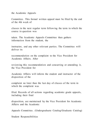 the Academic Appeals
Committee. This formal written appeal must be filed by the end
of the 4th week of
classes in the next regular term following the term in which the
course in question was
taken. The Academic Appeals Committee then gathers
information from the student, the
instructor, and any other relevant parties. The Committee will
deliver its
recommendation on the complaint to the Vice President for
Academic Affairs. After
reviewing this recommendation and concurring or amending it,
the Vice President for
Academic Affairs will inform the student and instructor of the
disposition of the
complaint no later than the last day of classes of the term in
which the complaint was
filed. Records of all actions regarding academic grade appeals,
including their final
disposition, are maintained by the Vice President for Academic
Affairs and the Academic
Appeals Committee. (Undergraduate Catalog/Graduate Catalog)
Student Responsibilities
 